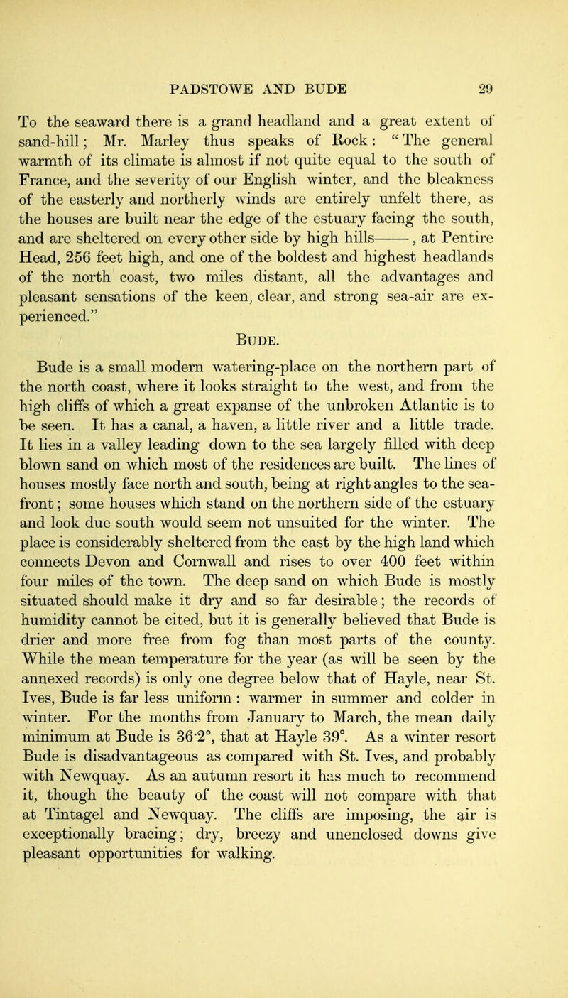To the seaward there is a grand headland and a great extent of sand-hill; Mr. Marley thus speaks of Rock:  The general warmth of its climate is almost if not quite equal to the south of France, and the severity of our English winter, and the bleakness of the easterly and northerly winds are entirely unfelt there, as the houses are built near the edge of the estuary facing the south, and are sheltered on every other side by high hills , at Pentire Head, 256 feet high, and one of the boldest and highest headlands of the north coast, two miles distant, all the advantages and pleasant sensations of the keen, clear, and strong sea-air are ex- perienced. BUDE. Bude is a small modern watering-place on the northern part of the north coast, where it looks straight to the west, and from the high cliffs of which a great expanse of the unbroken Atlantic is to be seen. It has a canal, a haven, a little river and a little trade. It lies in a valley leading down to the sea largely filled with deep blown sand on which most of the residences are built. The lines of houses mostly face north and south, being at right angles to the sea- front ; some houses which stand on the northern side of the estuary and look due south would seem not nnsuited for the winter. The place is considerably sheltered from the east by the high land which connects Devon and Cornwall and rises to over 400 feet within four miles of the town. The deep sand on which Bude is mostly situated should make it dry and so far desirable; the records of humidity cannot be cited, but it is generally believed that Bude is drier and more free from fog than most parts of the county. While the mean temperature for the year (as will be seen by the annexed records) is only one degree below that of Hayle, near St. Ives, Bude is far less uniform : warmer in summer and colder in winter. For the months from January to March, the mean daily minimum at Bude is 36*2°, that at Hayle 39°. As a winter resort Bude is disadvantageous as compared with St. Ives, and probably with Newquay. As an autumn resort it has much to recommend it, though the beauty of the coast will not compare with that at Tintagel and Newquay. The cliffs are imposing, the ^iv is exceptionally bracing; dry, breezy and unenclosed downs give pleasant opportunities for walking.