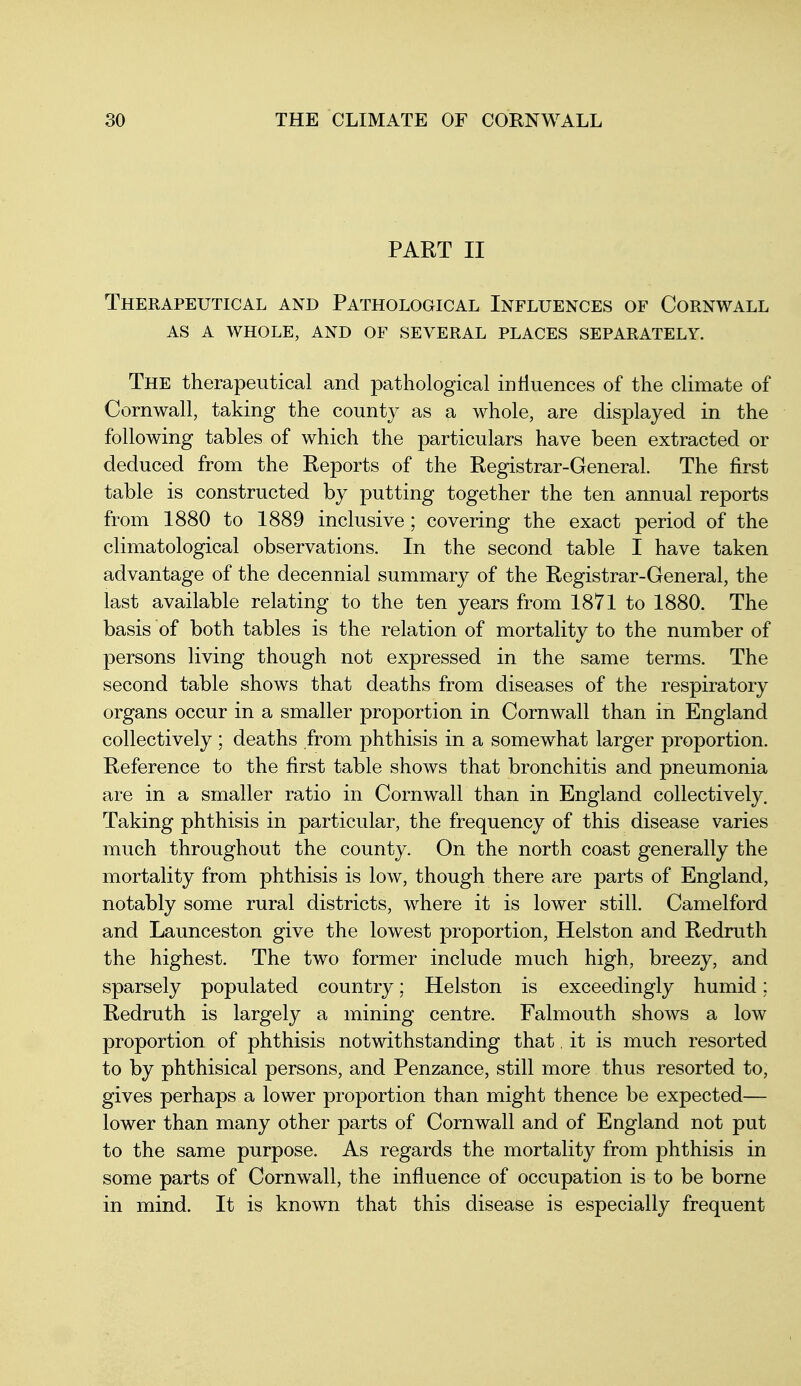 PART II Therapeutical and Pathological Influences of Cornwall as a whole, and of several places separately. The therapeutical and pathological inliuences of the climate of Cornwall, taking the county as a whole, are displayed in the following tables of which the particulars have been extracted or deduced from the Reports of the Registrar-General. The first table is constructed by putting together the ten annual reports from 1880 to 1889 inclusive ; covering the exact period of the climatological observations. In the second table I have taken advantage of the decennial summary of the Registrar-General, the last available relating to the ten years from 1871 to 1880. The basis of both tables is the relation of mortality to the number of persons living though not expressed in the same terms. The second table shows that deaths from diseases of the respiratory organs occur in a smaller proportion in Cornwall than in England collectively ; deaths from phthisis in a somewhat larger proportion. Reference to the first table shows that bronchitis and pneumonia are in a smaller ratio in Cornwall than in England collectively. Taking phthisis in particular, the frequency of this disease varies much throughout the county. On the north coast generally the mortality from phthisis is low, though there are parts of England, notably some rural districts, where it is lower still. Camelford and Launceston give the lowest proportion, Helston and Redruth the highest. The two former include much high, breezy, and sparsely populated country; Helston is exceedingly humid; Redruth is largely a mining centre. Falmouth shows a low proportion of phthisis notwithstanding that, it is much resorted to by phthisical persons, and Penzance, still more thus resorted to, gives perhaps a lower proportion than might thence be expected— lower than many other parts of Cornwall and of England not put to the same purpose. As regards the mortality from phthisis in some parts of Cornwall, the influence of occupation is to be borne in mind. It is known that this disease is especially frequent
