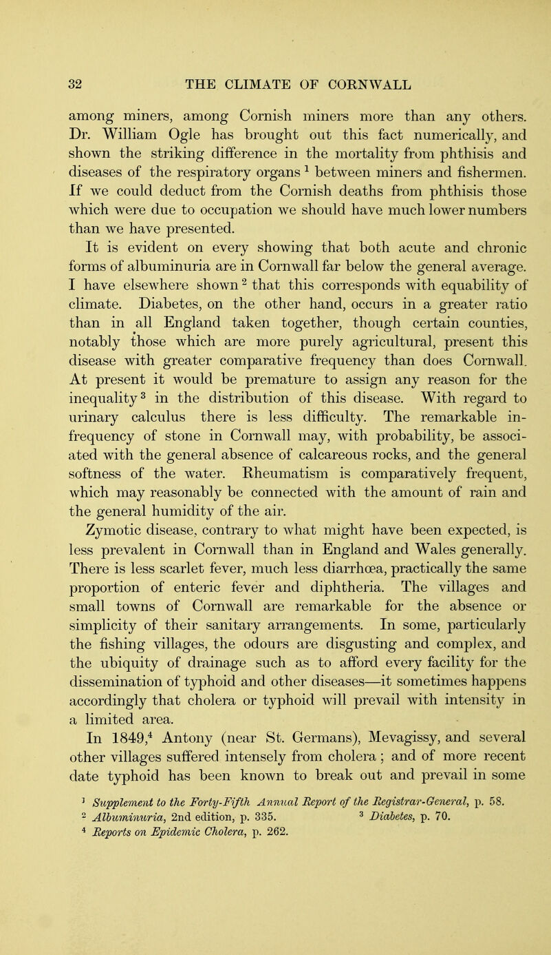 among miners, among Cornish miners more than any others. Dr. William Ogle has brought out this fact numerically, and shown the striking difference in the mortality from phthisis and diseases of the respiratory organs ^ between miners and fishermen. If we could deduct from the Cornish deaths from phthisis those which were due to occupation we should have much lower numbers than we have presented. It is evident on every showing that both acute and chronic forms of albuminuria are in Cornwall far below the general average. I have elsewhere shown ^ that this corresponds with equability of climate. Diabetes, on the other hand, occurs in a greater ratio than in all England taken together, though certain counties, notably those which are more purely agricultural, present this disease with greater comparative frequency than does Cornwall. At present it would be premature to assign any reason for the inequality 2 in the distribution of this disease. With regard to urinary calculus there is less difficulty. The remarkable in- frequency of stone in Cornwall may, with probability, be associ- ated with the general absence of calcareous rocks, and the general softness of the water. Rheumatism is comparatively frequent, which may reasonably be connected with the amount of rain and the general humidity of the air. Zymotic disease, contrary to what might have been expected, is less prevalent in Cornwall than in England and Wales generally. There is less scarlet fever, much less diarrhoea, practically the same proportion of enteric fever and diphtheria. The villages and small towns of Cornwall are remarkable for the absence or simplicity of their sanitary arrangements. In some, particularly the fishing villages, the odours are disgusting and complex, and the ubiquity of drainage such as to afford every facility for the dissemination of typhoid and other diseases—it sometimes happens accordingly that cholera or typhoid will prevail with intensity in a limited area. In 1849,* Antony (near St. Germans), Mevagissy, and several other villages suffered intensely from cholera; and of more recent date t3rphoid has been known to break out and prevail in some ^ Supplement to the Forty-Fifth Annual Report of the Registrar-General, p. 58.  Albuminuria, 2nd edition, p. 335. ^ Diabetes, p. 70. •* Reports on Epidemic Cholera, p. 262.