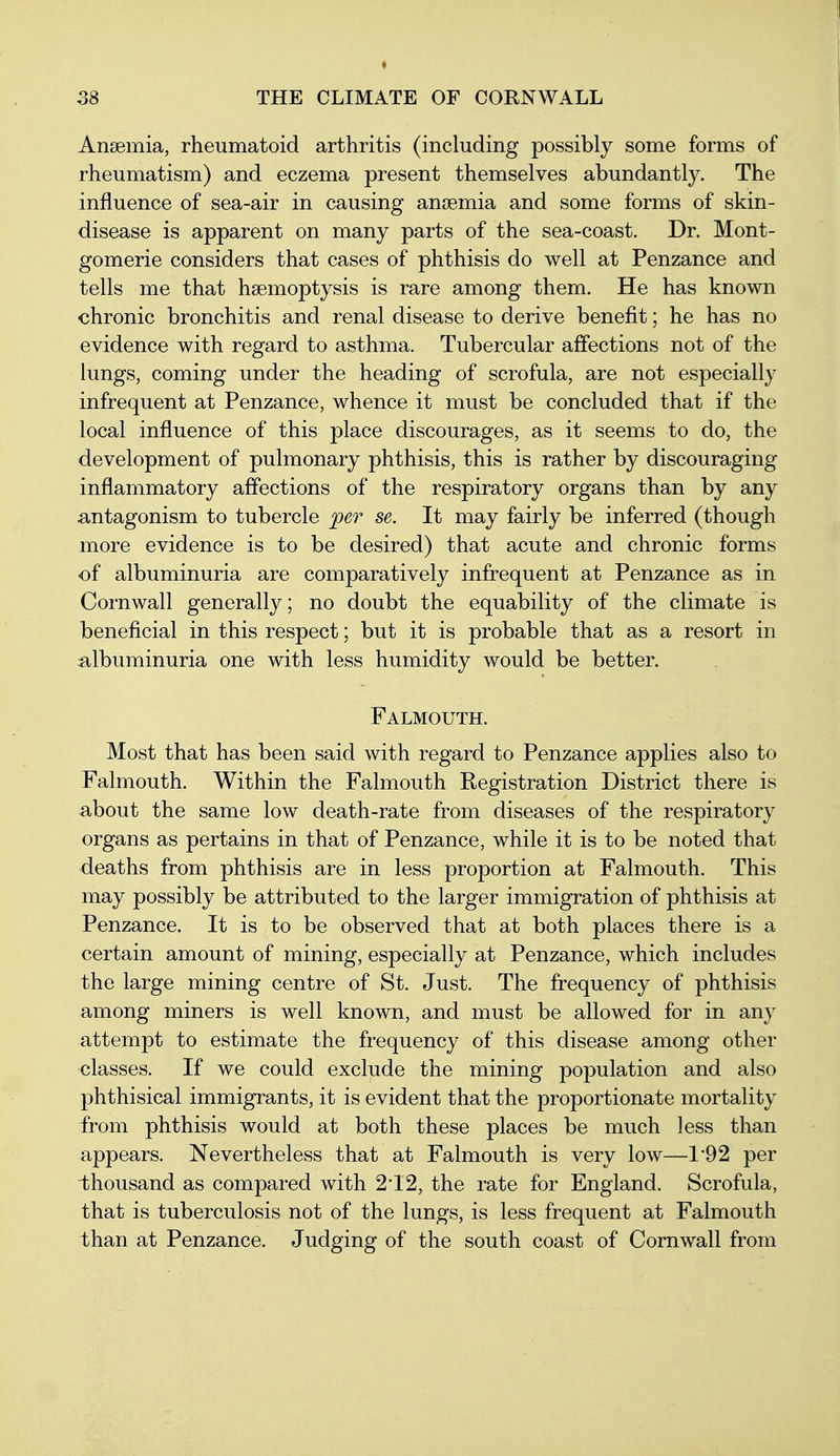 Anaemia, rheumatoid arthritis (including possibly some forms of rheumatism) and eczema present themselves abundantly. The influence of sea-air in causing anoemia and some forms of skin- disease is apparent on many parts of the sea-coast. Dr. Mont- gomerie considers that cases of phthisis do well at Penzance and tells me that haemoptysis is rare among them. He has known chronic bronchitis and renal disease to derive benefit; he has no evidence with regard to asthma. Tubercular affections not of the lungs, coming under the heading of scrofula, are not especially infrequent at Penzance, whence it must be concluded that if the local influence of this place discourages, as it seems to do, the development of pulmonary phthisis, this is rather by discouraging inflammatory affections of the respiratory organs than by any antagonism to tubercle per se. It may fairly be inferred (though more evidence is to be desired) that acute and chronic forms of albuminuria are comparatively infrequent at Penzance as in Cornwall generally; no doubt the equability of the climate is beneficial in this respect; but it is probable that as a resort in albuminuria one with less humidity would be better. Falmouth. Most that has been said with regard to Penzance applies also to Falmouth. Within the Falmouth Kegistration District there is about the same low death-rate from diseases of the respiratory organs as pertains in that of Penzance, while it is to be noted that deaths from phthisis are in less proportion at Falmouth. This may possibly be attributed to the larger immigration of phthisis at Penzance. It is to be observed that at both places there is a certain amount of mining, especially at Penzance, which includes the large mining centre of St. Just. The frequency of phthisis among miners is well known, and must be allowed for in any attempt to estimate the frequency of this disease among other classes. If we could exclude the mining population and also phthisical immigrants, it is evident that the proportionate mortality from phthisis would at both these places be much less than appears. Nevertheless that at Falmouth is very low—1'92 per thousand as compared with 2*12, the rate for England. Scrofula, that is tuberculosis not of the lungs, is less frequent at Falmouth than at Penzance. Judging of the south coast of Cornwall from