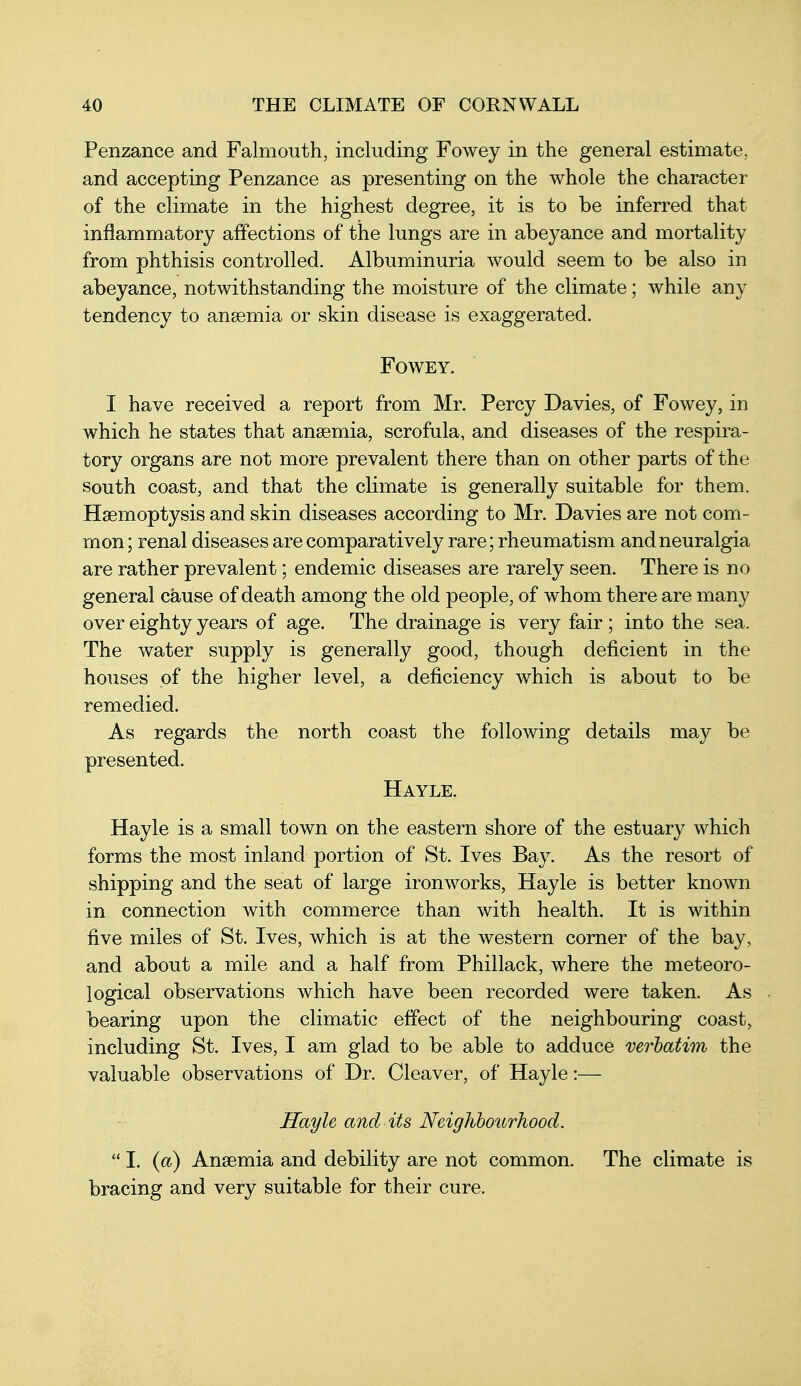 Penzance and Falmouth, including Fowey in the general estimate, and accepting Penzance as presenting on the whole the character of the climate in the highest degree, it is to be inferred that inflammatory affections of the lungs are in abeyance and mortality from phthisis controlled. Albuminuria would seem to be also in abeyance, notwithstanding the moisture of the climate; while any tendency to anaemia or skin disease is exaggerated. Fowey. I have received a report from Mr. Percy Davies, of Fowey, in which he states that anaemia, scrofula, and diseases of the respira- tory organs are not more prevalent there than on other parts of the South coast, and that the climate is generally suitable for them. Haemoptysis and skin diseases according to Mr. Davies are not com- mon ; renal diseases are comparatively rare; rheumatism and neuralgia are rather prevalent; endemic diseases are rarely seen. There is no general cause of death among the old people, of whom there are many over eighty years of age. The drainage is very fair ; into the sea. The water supply is generally good, though deficient in the houses of the higher level, a deficiency which is about to be remedied. As regards the north coast the following details may be presented. Hayle. Hayle is a small town on the eastern shore of the estuary which forms the most inland portion of St. Ives Bay. As the resort of shipping and the seat of large ironworks, Hayle is better known in connection with commerce than with health. It is within five miles of St. Ives, which is at the western corner of the bay, and about a mile and a half from Phillack, where the meteoro- logical observations which have been recorded were taken. As bearing upon the climatic effect of the neighbouring coast, including St. Ives, I am glad to be able to adduce verhatim the valuable observations of Dr. Cleaver, of Hayle:— Hayle and its Neighbourhood.  I. (a) Anaemia and debility are not common. The climate is bracing and very suitable for their cure.