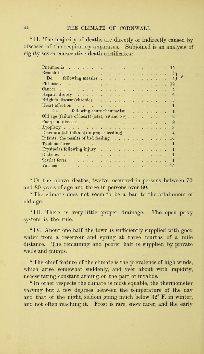  II. The majority of deaths are directly or indirectly caused by diseases of the respiratory apparatus. Subjoined is an analysis of eighty-seven consecutive death certificates: Pneumonia 15 Bronchitis B\ Do. following measles 4 j Phthisis . 12 Cancer 4 Hepatic dropsy 2 Bright's disease (chronic) 3 Heart affection 1 Do. following acute rheumatism 1 Old age (failure of heart) (astat, 79 and 89) 2 Puerperal diseases 2 Apoplexy 3 Diarrhoea (all infants) (improper feeding) 4 Infants, the results of bad feeding 10 Typhoid fever 1 Erysipelas following injury 1 Diabetes 1 Scarlet fever . , 1 Various . . . . ' 15  Of the above deaths, twelve occurred in persons between 70 and 80 years of age and three in persons over 80.  The climate does not seem to be a bar to the attainment of old age.  III. There is very little proper drainage. The open privy system is the rule.  IV. About one half the town is sufficiently supplied with good water from a reservoir and spring at three fourths of a mile distance. The remaining and poorer half is supplied by private wells and pumps.  The chief feature of the climate is the prevalence of high winds, which arise somewhat suddenly, and veer about with rapidity^ necessitating constant arming on the part of invalids.  In other respects the climate is most equable, the thermometer varying but a few degrees between the temperature of the day and that of the night, seldom going much below 32° F. in winter, and not often reaching it. Frost is rare, snow rarer, and the early
