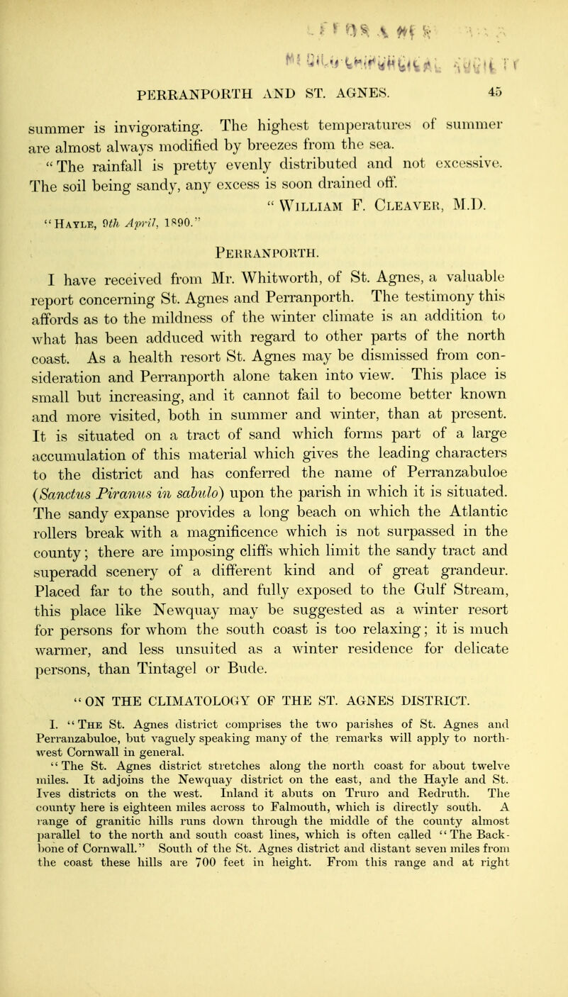 summer is invigorating. The highest temperatures of summer are almost always modified by breezes from the sea. The rainfall is pretty evenly distributed and not excessive. The soil being sandy, any excess is soon drained off.  William F. Cleaver, M.l). Hayle, 9th April, 1S90.' Perranporth. I have received from Mr. Whitworth, of St. Agnes, a valuable report concerning St. Agnes and Perranporth. The testimony this affords as to the mildness of the winter climate is an addition to what has been adduced with regard to other parts of the north coast. As a health resort St. Agnes may be dismissed from con- sideration and Perranporth alone taken into view. This place is small but increasing, and it cannot fail to become better known and more visited, both in summer and winter, than at present. It is situated on a tract of sand which forms part of a large accumulation of this material which gives the leading characters to the district and has conferred the name of Perranzabuloe (Sanchcs Piranus in sahulo) upon the parish in which it is situated. The sandy expanse provides a long beach on which the Atlantic rollers break with a magnificence which is not surpassed in the county; there are imposing cliffs which limit the sandy tract and superadd scenery of a different kind and of great grandeur. Placed far to the south, and fully exposed to the Gulf Stream, this place like Newquay may be suggested as a winter resort for persons for whom the south coast is too relaxing; it is much warmer, and less unsuited as a winter residence for delicate persons, than Tintagel or Bude.  ON THE CLIMATOLOGY OF THE ST. AGNES DISTRICT. 1. '' The St. Agnes district comprises the two parishes of St. Agnes and Perranzabuloe, but vaguely speaking many of the remarks will apply to north- west Cornwall in general. '' The St. Agnes district sti-etches along the north coast for about twelve miles. It adjoins the Newquay district on the east, and the Hayle and St. Ives districts on the west. Inland it abuts on Truro and Redruth. The county here is eighteen miles across to Falmouth, which is directly south. A range of granitic hills runs down through the middle of the county almost parallel to the north and south coast lines, which is often called  The Back- bone of Cornwall. South of the St. Agnes district and distant seven miles from the coast these hills are 700 feet in height. From this range and at right