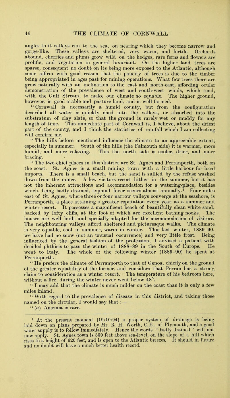 angles to it valleys run to the sea, on neaiing which they become narrow and gorge-like. These valleys are sheltered, very warm, and fertile. Orchards abound, cherries and plums grow wild on the hedges, rare ferns and flowers are prolific, and vegetation in general luxuriant. On the higher land trees are sparse, consequent no doubt on its being more exposed to the Atlantic, although some affirm with good reason that the paucity of trees is due to the timber being appropriated in ages past for mining operations. What few trees there are grow naturally with an inclination to the east and north-east, affording ocular demonstration of the prevalence of west and south-west winds, which tend, with the Gulf Stream, to make our climate so equable. The higher ground, however, is good arable and pasture land, and is well farmed.  Cornwall is necessarily a humid county, but from the configuration described all water is quickly shed into the valleys, or absorbed mto the substratum of clay slate, so that the ground is rarely wet or muddy for any length of time. This immediate part of Cornwall is, I believe, about the driest part of the county, and I think the statistics of rainfall which I am collecting will confirm me.  The hills before mentioned influence the climate to an appreciable extent, especially in summer. South of the hills (the Falmouth side) it is warmer, more humid, and more relaxing. This the north side is cooler, drier, and more bracing. '' The two chief places in this district are St. Agnes and Perranporth, both on the coast. St. Agnes is a small mining town with a little harbour for local imports. There is a small beach, but the sand is sullied by the refuse washed down from the mines. A few visitors resort hither in the summer, but it has not the inherent attractions and accommodation for a watering-place, besides which, being badly drained, typhoid fever occurs almost annually.^ Four miles east of St, Agnes, where three or four narrow valleys converge at the seashore, is Perranporth, a place attaining a greater reputation every year as a summer and winter resort. It possesses a magnificent beach of beautifully clean white sand, backed by lofty cliffs, at the foot of which are excellent bathing nooks. The houses are well built and specially adapted for the accommodation of visitors. The neighbouring valleys afford sheltered and picturesque walks. The climate is very equable, cool in summer, warm in winter. This last winter, 1889-90, we have had no snow (not an unusual occurrence) and very little frost. Being influenced by the general fashion of the profession, I advised a patient with decided phthisis to pass the winter of 1888-89 in the South of Europe. He went to Italy. The whole of the following winter (1889-90) he spent at Perranporth. '' He prefers the climate of Perranporth to that of Genoa, chiefly on the ground of the greater equability of the former, and considers that Perran has a strong claim to consideration as a winter resort. The temperature of his bedroom here, without a fire, during the winter never went below 48°. '' I may add that the climate is much milder on the coast than it is only a few miles inland.  With regard to the prevalence of disease in this district, and taking those named on the circular, I would say that :—  (a) Anaemia is rare. 1 At the present moment (19/10/94) a proper system of drainage is being laid down on plans prepared by Mr. R. H. Worth, C. E., of Plymouth, and a good water supply is to follow immediately. Hence the words  badly drained  will not now apply. St. Agnes town is 300 feet above sea-level, on the slope of a hill which rises to a height of 620 feet, and is open to the Atlantic breezes. It should in future and no doubt will have a much better health record.