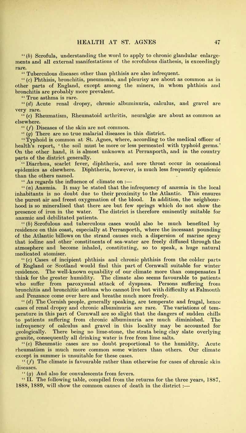  (b) Scrofula, understanding the word to apply to chronic glandular enlarge- ments and all external manifestations of the scrofulous diathesis, is exceedingly rare. *' Tuberculous diseases other than phthisis are also infrequent.  (c) Phthisis, bronchitis, pneumonia, and pleurisy are about as common as in other parts of England, except among the miners, in whom phthisis and bronchitis are probably more prevalent.  True asthma is rare. ''(d) Acute renal dropsy, chronic albuminuria, calculus, and gravel are very rare.  (e) Rheumatism, Rheumatoid arthritis, neuralgise are about as common as elsewhere.  (/) Diseases of the skin are not common.  (g) There are no true malarial diseases in this district. '' Typhoid is common at St. Agnes, where, according to the medical officer of health's report, ' the soil must be more or less permeated with typhoid germs.' On the other hand, it is almost unknown at Perranporth, and in the country parts of the district generally. '' Diarrhoea, scarlet fever, diphtheria, and sore throat occur in occasional epidemics as elsewhere. Diphtheria, however, is much less frequently epidemic than the others named. '' As regards the influence of climate on :—  (a) Anaemia. It may be stated that the infrequency of anaemia in the local inhabitants is no doubt due to their proximity to the Atlantic. This ensures the purest air and freest oxygenation of the blood. In addition, the neighbour- hood is so mineralised that there are but few springs which do not show the presence of iron in the water. The district is therefore eminently suitable for anaemic and debilitated patients.  (6) Scrofulous and tuberculous cases would also be much benefited by residence on this coast, especially at Perranporth, where the incessant pounding of the Atlantic billows on the strand causes such a dispersion of marine spray that iodine and other' constituents of sea-water are freely diffused through the atmosphere and become inhaled, constituting, so to speak, a huge natural medicated atomiser. (c) Cases of incipient phthisis and chronic phthisis from the colder parts of England or Scotland would find this part of Cornwall suitable for wintei- residence. The well-known equability of our climate more than compensates I think for the greater humidity. The climate also seems favourable to patients who suffer from paroxysmal attack of dyspnoea. Persons suffering from bronchitis and bronchitic asthma who cannot live but with difficulty at Falmouth and Penzance come over here and breathe much more freely.  {d) The Cornish people, generally speaking, are temperate and frugal, hence cases of renal dropsy and chronic albuminuria are rare. The variations of tem- perature in this part of Cornwall are so slight that the dangers of sudden chills to patients suffering from chronic albuminuria are much diminished. The infrequency of calculus and gravel in this locality may be accounted for geologically. There being no lime-stone, the strata being clay slate overlying granite, consequently all drinking water is free from lime salts. (e) Rheumatic cases are no doubt proportional to the humidity. Acute rheumatism is much more common some winters than others. Our climate except in summer is unsuitable for these cases.  (/) The climate is favourable rather than otherwise for cases of chronic skin diseases. '' (g) And also for convalescents from fevers.  II. The following table, compiled from the returns for the three years, 1887, 1888, 1889, will show the common causes of death in the district :—