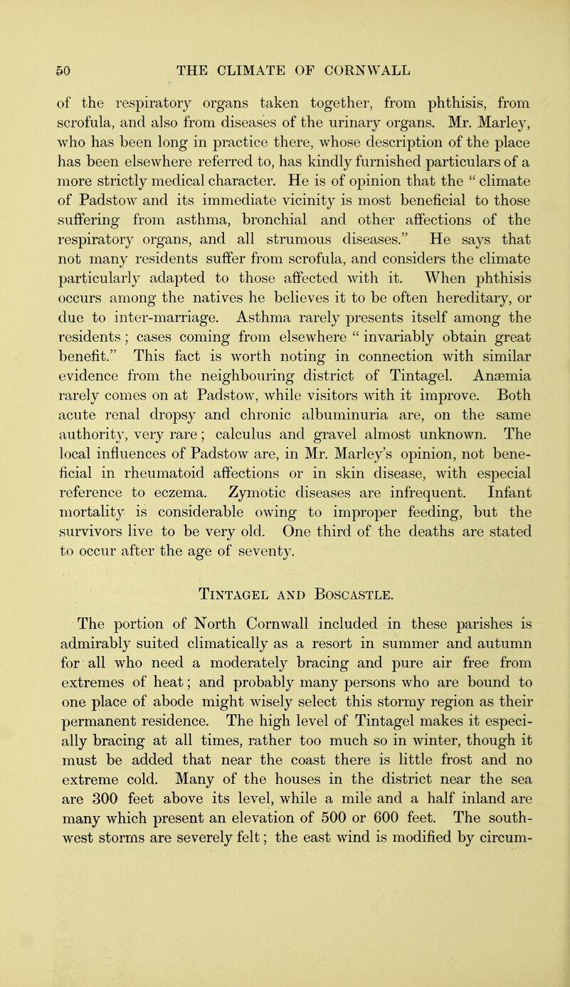 of the raspiratory organs taken together, from phthisis, from scrofula, and also from diseases of the urinary organs. Mr. Marley, who has been long in practice there, whose description of the place has been elsewhere referred to, has kindly furnished particulars of a more strictly medical character. He is of opinion that the  climate of Padstow and its immediate vicinity is most beneficial to those suffering from asthma, bronchial and other affections of the respiratory organs, and all strumous diseases. He says that not many residents suffer from scrofula, and considers the climate particularly adapted to those affected with it. When phthisis occurs among the natives he believes it to be often hereditary, or due to inter-marriage. Asthma rarely presents itself among the residents; cases coming from elsewhere  invariably obtain great benefit. This fact is worth noting in connection with similar evidence from the neighbouring district of Tintagel. Ansemia rarely comes on at Padstow, while visitors with it improve. Both acute renal dropsy and chronic albuminuria are, on the same authority, very rare; calculus and gravel almost unknown. The local influences of Padstow are, in Mr. Marley's opinion, not bene- ficial in rheumatoid affections or in skin disease, with especial reference to eczema. Zymotic diseases are infrequent. Infant mortality is considerable owing to improper feeding, but the survivors live to be very old. One third of the deaths are stated to occur after the age of seventy. Tintagel and Boscastle. The portion of North Cornwall included in these parishes is admirably suited climatically as a resort in summer and autumn for all who need a moderately bracing and pure air free from extremes of heat; and probably many persons who are bound to one place of abode might wisely select this stormy region as their permanent residence. The high level of Tintagel makes it especi- ally bracing at all times, rather too much so in winter, though it must be added that near the coast there is little frost and no extreme cold. Many of the houses in the district near the sea are 300 feet above its level, while a mile and a half inland are many which present an elevation of 500 or 600 feet. The south- west storms are severely felt; the east wind is modified by circum-