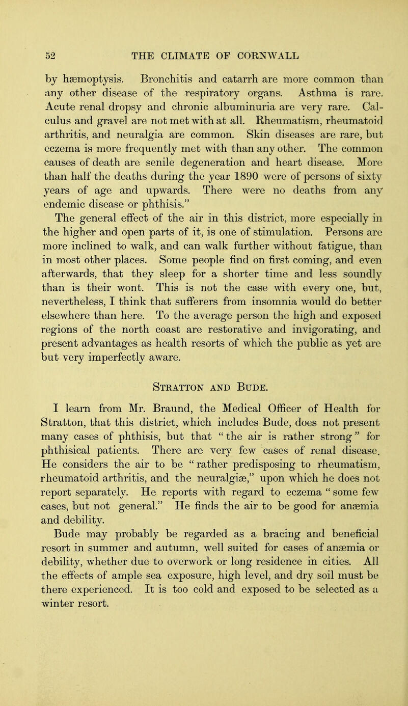 by haemoptysis. Bronchitis and catarrh are more common than any other disease of the respiratory organs. Asthma is rare. Acute renal dropsy and chronic albuminuria are very rare. Cal- culus and gravel are not met with at all. Rheumatism, rheumatoid arthritis, and neuralgia are common. Skin diseases are rare, but eczema is more frequently met with than any other. The common causes of death are senile degeneration and heart disease. More than half the deaths during the year 1890 were of persons of sixty years of age and upwards. There were no deaths from any endemic disease or phthisis. The general effect of the air in this district, more especially in the higher and open parts of it, is one of stimulation. Persons are more inclined to walk, and can walk further without fatigue, than in most other places. Some people find on first coming, and even afterwards, that they sleep for a shorter time and less soundly than is their wont. This is not the case with every one, but, nevertheless, I think that sufferers from insomnia would do better elsewhere than here. To the average person the high and exposed regions of the north coast are restorative and invigorating, and present advantages as health resorts of which the public as yet are but very imperfectly aware. Stratton and Bude. I learn from Mr. Braund, the Medical Officer of Health for Stratton, that this district, which includes Bude, does not present many cases of phthisis, but that  the air is rather strong for phthisical patients. There are very few cases of renal disease. He considers the air to be rather predisposing to rheumatism, rheumatoid arthritis, and the neuralgise, upon which he does not report separately. He reports with regard to eczema  some few cases, but not general. He finds the air to be good for anaemia and debility. Bude may probably be regarded as a bracing and beneficial resort in summer and autumn, well suited for cases of anaemia or debility, whether due to overwork or long residence in cities. All the effects of ample sea exposure, high level, and dry soil must be there experienced. It is too cold and exposed to be selected as a winter resort.