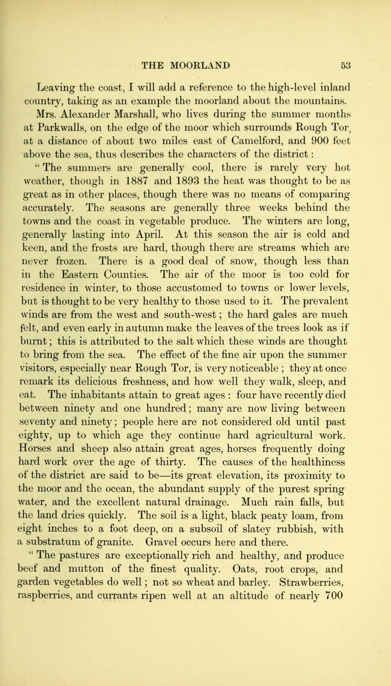 Leaving the coast, I will add a reference to the high-level inland country, taking as an example the moorland about the mountains. Mrs. Alexander Marshall, who lives during the summer months at Parkwalls, on the edge of the moor which surrounds Rough Tor, at a distance of about two miles east of Camelford, and 900 feet above the sea, thus describes the characters of the district:  The summers are generally cool, there is rarely very hot weather, though in 1887 and 1893 the heat was thought to be as great as in other places, though there was no means of comparing accurately. The seasons are generally three weeks behind the towns and the coast in vegetable produce. The winters are long, generally lasting into April. At this season the air is cold and keen, and the frosts are hard, though there are streams which are never frozen. There is a good deal of snow, though less than in the Eastern Counties. The air of the moor is too cold for residence in winter, to those accustomed to towns or lower levels, but is thought to be very healthy to those used to it. The prevalent winds are from the west and south-west; the hard gales are much felt, and even early in autumn make the leaves of the trees look as if burnt; this is attributed to the salt which these winds are thought to bring from the sea. The effect of the fine air upon the summer visitors, especially near Rough Tor, is very noticeable ; they at once remark its delicious freshness, and how well they walk, sleep, and eat. The inhabitants attain to great ages : four have recently died between ninety and one hundred; many are now living between seventy and ninety; people here are not considered old until past eighty, up to which age they continue hard agricultural work. Hoi-ses and sheep also attain great ages, horses frequently doing hard work over the age of thirty. The causes of the healthiness of the district are said to be—its great elevation, its proximity to the moor and the ocean, the abundant supply of the purest spring water, and the excellent natural drainage. Much rain falls, but the land dries quickly. The soil is a light, black peaty loam, from eight inches to a foot deep, on a subsoil of slatey rubbish, with a substratum of granite. Gravel occurs here and there.  The pastures are exceptionally rich and healthy, and produce beef and mutton of the finest quality. Oats, root crops, and garden vegetables do well; not so wheat and barley. Strawberries, raspberries, and currants ripen well at an altitude of nearly 700