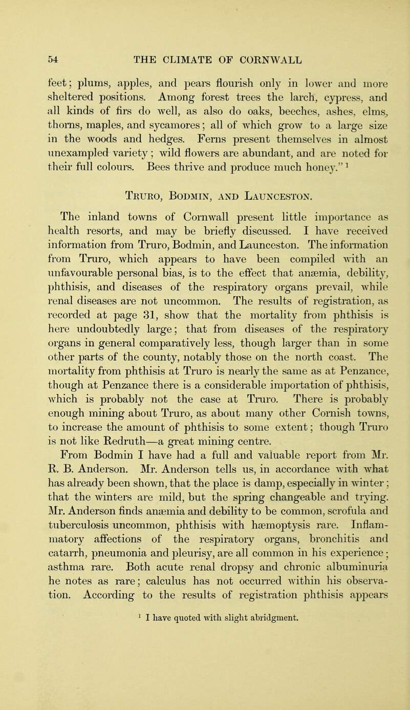 feet; plums, apples, and pears flourish only in lower and more sheltered positions. Among forest trees the larch, cypress, and all kinds of firs do well, as also do oaks, beeches, ashes, elms, thorns, maples, and sycamores; all of which grow to a large size in the woods and hedges. Ferns present themselves in almost unexampled variety; wild flowers are abundant, and are noted for their full colours. Bees thrive and produce much honey. ^ Truro, Bodmin, and Launceston. The inland towns of Cornwall present little importance as health resorts, and may be briefly discussed. I have received information from Truro, Bodmin, and Launceston. The information from Truro, which appears to have been compiled with an unfavourable personal bias, is to the effect that anaemia, debility, phthisis, and diseases of the respiratory organs prevail, while renal diseases are not uncommon. The results of registration, as recorded at page 31, show that the mortality from phthisis is here undoubtedly large; that from diseases of the respiratory organs in general comparatively less, though larger than in some other parts of the county, notably those on the north coast. The mortality from phthisis at Truro is nearly the same as at Penzance, though at Penzance there is a considerable importation of phthisis, which is probably not the case at Truro. There is probably enough mining about Truro, as about many other Cornish towns, to increase the amount of phthisis to some extent; though Truro is not like Redruth—a great mining centre. From Bodmin I have had a full and valuable report from Mr. R. B. Anderson. Mr. Anderson tells us, in accordance with what has already been shown, that the place is damp, especially in winter; that the winters are mild, but the spring changeable and trying. Mr. Anderson finds anaemia and debility to be common, scrofula and tuberculosis uncommon, phthisis with haemoptysis rare. Inflam- matory affections of the respiratory organs, bronchitis and catarrh, pneumonia and pleurisy, are all common in his experience; asthma rare. Both acute renal dropsy and chronic albuminuria he notes as rare; calculus has not occurred within his observa- tion. According to the results of registration phthisis appears ^ I have quoted with slight abridgment.