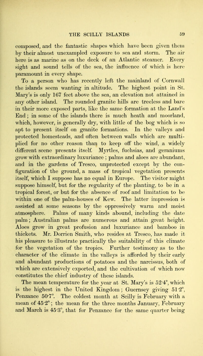composed, and the fantastic shapes which have been given theni by their almost unexampled exposure to sea and storm. The air here is as marine as on the deck of an Atlantic steamer. Every sight and sound tells of the sea, the influence of which is here paramount in every shape. To a person who has recently left the mainland of Cornwall the islands seem wanting in altitude. The highest point in St. Mary's is only 167 feet above the sea, an elevation not attained in any other island. The rounded granite hills are treeless and bare in their more exposed parts, like the same formation at the Land's End; in some of the islands there is much heath and moorland, which, however, is generally dry, with little of the bog which is so apt to present itself on granite formations. In the valleys and protected homesteads, and often between walls which are multi- plied for no other reason than to keep off the wind, a widely different scene presents itself M3rrtles, fuchsias, and geraniums grow with extraordinary luxuriance ; palms and aloes are abundant, and in the gardens of Tresco, unprotected except by the con- figuration of the ground, a mass of tropical vegetation presents itself, which I suppose has no equal in Europe. The visitor might suppose himself, but for the regularity of the planting, to be in a tropical forest, or but for the absence of roof and limitation to be within one of the palm-houses of Kew. The latter impression is assisted at some seasons by the oppressively Avarm and moist atmosphere. Palms of many kinds abound, including the date palm; Australian palms are numerous and attain great height. Aloes grow in great profusion and luxuriance and bamboo in thickets. Mr. Dorrien Smith, who resides at Tresco, has made it his pleasure to illustrate practically the suitability of this climate for the vegetation of the tropics. Further testimony as to the character of the climate in the valleys is afforded by their early and abundant productions of potatoes and the narcissus, both of which are extensively exported, and the cultivation of Avhich now constitutes the chief industry of these islands. The mean temperature for the year at St. Mary's is 52*4°, which is the highest in the United Kingdom; Guernsey giving 51-2°, Penzance 50*7°. The coldest month at Scilly is February with a mean of 45*2°; the mean for the three months January, February and March is 45*3°, that for Penzance for the same quarter being
