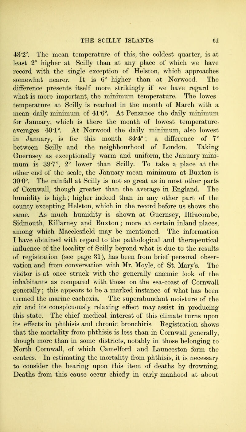43'2° The mean temperature of this, the coldest quarter, is at least 2° higher at Scilly than at any place of which we have record with the single exception of Helston, which approaches somewhat nearer. It is 6° higher than at Norwood. The difference presents itself more strikingly if we have regard to what is more important, the minimum temperature. The lowes temperature at Scilly is reached in the month of March with a mean daily minimum of 41'6^ At Penzance the daily minimum for January, which is there the month of lowest temperature, averages 40*1 °. At Norwood the daily minimum, also lowest in January, is for this month 34*4°; a difference of 7° between Scilly and the neighbourhood of London. Taking Guernsey as exceptionally warm and uniform, the January mini- mum is 39'7°, 2° lower than Scilly. To take a place at the other end of the scale, the January mean minimum at Buxton is 30'O. The rainfall at Scilly is not so great as in most other parts of Cornwall, though greater than the average in England. The humidity is high; higher indeed than in any other part of the county excepting Helston, which in the record before us shows the same. As much humidity is shown at Guernsey, Ilfracombe, Sidmouth, Killarney and Buxton; more at certain inland places, among which Macclesfield may be mentioned. The information I have obtained with regard to the pathological and therapeutical influence of the locality of Scilly beyond what is due to the results of registration (see page 31), has been from brief personal obser- vation and from conversation with Mr. Moyle, of St. Mary's. The visitor is at once struck with the generally anaemic look of the inhabitants as compared with those on the sea-coast of Cornwall generally; this appears to be a marked instance of what has been termed the marine cachexia. The superabundant moisture of the air and its conspicuously relaxing effect may assist in producing this state. The chief medical interest of this climate turns upon its effects in phthisis and chronic bronchitis. Registration shows that the mortality from phthisis is less than in Cornwall generally, though more than in some districts, notably in those belonging to North Cornwall, of which Camelford and Launceston form the centres. In estimating the mortality from phthisis, it is necessary to consider the bearing upon this item of deaths by drowning. Deaths from this cause occur chiefly in early manhood at about