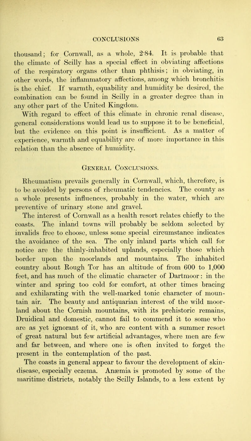 CONCLUSIONS G3 thousand; for Cornwall, as a whole, 2-84. It is probablo that the climate of Scilly has a special effect in obviating affections of the respiratory organs other than phthisis; in obviating, in other words, the inflammatory affections, among which bronchitis is the chief If warmth, equability and humidity be desired, the combination can be found in Scilly in a greater degree than in any other part of the United Kingdom. With regard to effect of this climate in chronic renal disease, general considerations would lead us to suppose it to be beneficial, but the evidence on this point is insufficient. As a matter of experience, warmth and equability are of more importance in this relation than the absence of humidity. General Conclusions. Rheumatism jDrevails generally in Cornwall, which, therefore, is to be avoided by persons of rheumatic tendencies. The county as a whole presents influences, probably in the water, which are preventive of urinary stone and gravel. The interest of Cornwall as a health resort relates chiefly to the coasts. The inland towns will probably be seldom selected by invalids free to choose, unless some special circumstance indicates the avoidance of the sea. The only inland parts which call for notice are the thinly-inhabited uplands, especially those which border upon the moorlands and mountains. The inhabited country about Rough Tor has an altitude of from 600 to 1,000 feet, and has much of the climatic character of Dartmoor: in the Avinter and spring too cold for comfort, at other times bracing and exhilarating with the well-marked tonic character of moun- tain air. The beauty and antiquarian interest of the wild moor- land about the Cornish mountains, with its prehistoric remains, Druidical and domestic, cannot fail to commend it to some who are as yet ignorant of it, who are content with a summer resort of great natural but few artificial advantages, where men are few and far between, and where one is often invited to forget the present in the contemplation of the past. The coasts in general appear to favour the development of skin- disease, especially eczema. Anaemia is promoted by some of the maritime districts, notably the Scilly Islands, to a less extent by
