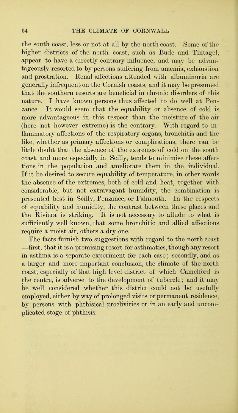 the south coast, less or not at all by the north coast. Some of the higher districts of the north coast, such as Bude and Tintagel, appear to have a directly contrary influence, and may be advan- tageously resorted to by persons suffering from anaemia, exhaustion and prostration. Renal affections attended with albuminuria are generally infrequent on the Cornish coasts, and it may be presumed that the southern resorts are beneficial in chronic disorders of this nature. I have known persons thus affected to do well at Pen- zance. It would seem that the equability or absence of cold is more advantageous in this respect than the moisture of the air (here not however extreme) is the contrary. With regard to in- flammatory affections of the respiratory organs, bronchitis and the like, whether as primary affections or complications, there can be little doubt that the absence of the extremes of cold on the south coast, and more especially in Scilly, tends to minimise these affec- tions in the population and ameliorate them in the individual. If it be desired to secure equability of temperature, in other words the absence of the extremes, both of cold and heat, together with considerable, but not extravagant humidity, the combination is presented best in Scilly, Penzance, or Falmouth. In the respects of equability and humidity, the contrast between these places and the Riviera is striking. It is not necessary to allude to what is sufficiently well known, that some bronchitic and allied affections require a moist air, others a dry one. The facts furnish two suggestions with regard to the north coast —first, that it is a promising resort for asthmatics, though any resort in asthma is a separate experiment for each case; secondly, and as a larger and more important conclusion, the climate of the north coast, especially of that high level district of which Camelford is the centre, is adverse to the development of tubercle; and it may be well considered whether this district could not be usefully employed, either by way of prolonged visits or permanent residence, by persons with phthisical proclivities or in an early and uncom- plicated stage of phthisis.