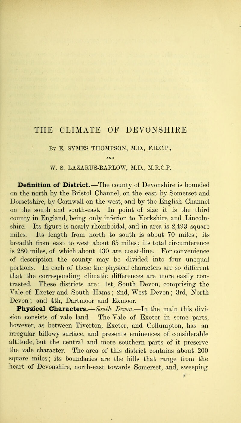 THE CLIMATE OF DEVONSHIEE By E. SYMES THOMPSON, M.D., F.R.C.P., AND \V. S. LAZARUS-BARLOW, M.D., M.R.C.P. Definition of District.—The county of Devonshire is bounded on the north by the Bristol Channel, on the east by Somerset and Dorsetshire, by Cornwall on the west, and by the English Channel on the south and south-east. In point of size it is the third county in England, being only inferior to Yorkshire and Lincoln- shire. Its figure is nearly rhomboidal, and in area is 2,493 square miles. Its length from north to south is about 70 miles; its breadth from east to west about 65 miles; its total circumference is 280 miles, of which about 130 are coast-line. For convenience of description the county may be divided into four unequal portions. In each of these the physical characters are so different that the corresponding climatic differences are more easily con- trasted. These districts are: 1st, South Devon, comprising the Vale of Exeter and South Hams; 2nd, West Devon; 3rd, North Devon; and 4th, Dartmoor and Exmoor. Physical Characters.—Soitth Devon.—In the main this divi- sion consists of vale land. The Vale of Exeter in some parts, however, as between Tiverton, Exeter, and Collumpton, has an irregular billowy surface, and presents eminences of considerable altitude, but the central and more southern parts of it preserve the vale character. The area of this district contains about 200 square miles; its boundaries are the hills that range from the heart of Devonshire, north-east toAvards Somerset, and, sweeping F