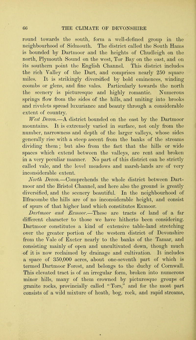 round towards the south, form a well-defined group in the neighbourhood of Sidmouth. The district called the South Hams is bounded by Dartmoor and the heights of Chudleigh on the north, Plymouth Sound on the west, Tor Bay on the east, and on its southern point the English Channel. This district includes the rich Valley of the Dart, and comprises nearly 250 square miles. It is strikingly diversified by bold eminences, winding coombs or glens, and fine vales. Particularly towards the north the scenery is picturesque and highly romantic. Numerous springs flow from the sides of the hills, and uniting into brooks and rivulets spread luxuriance and beauty through a considerable extent of country. West Devon.—A district bounded on the east by the Dartmoor mountains. It is extremely varied in surface, not only from the number, narrowness and depth of the larger valleys, whose sides generally rise with a steep ascent from the banks of the streams dividing them; but also from the fact that the hills or wide spaces which extend between the valleys, are rent and broken in a very peculiar manner. No part of this district can be strictly called vale, and the level meadows and marsh-lands are of very inconsiderable extent. North Devon.—Comprehends the whole district between Dart- moor and the Bristol Channel, and here also the ground is greatly diversified, and the scenery beautiful. In the neighbourhood of Ilfracombe the hills are of no inconsiderable height, and consist of spurs of that higher land which constitutes Exmoor. Dartmoor and Exmoor.—These are tracts of land of a far different character to those we have hitherto been considering. Dartmoor constitutes a kind of extensive table-land stretching over the greater portion of the western district of Devonshire from the Vale of Exeter nearly to the banks of the Tamar, and consisting mainly of open and uncultivated down, though much •of it is now reclaimed by drainage and cultivation. It includes a space of 350,000 acres, about one-seventh part of which is termed Dartmoor Forest, and belongs to the duchy of Cornwall. This elevated tract is of an irregular form, broken into numerous minor hills, many of them crowned by picturesque groups of granite rocks, provincially called Tors, and for the most part consists of a wild mixture of heath, bog, rock, and rapid streams.