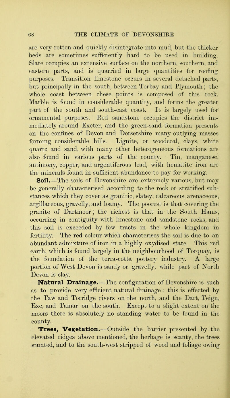 are very rotten and quickly disintegrate into mud, but the thicker beds are sometimes sufficiently hard to be used in building. Slate occupies an extensive surface on the northern, southern, and eastern parts, and is quarried in large quantities for roofing purposes. Transition limestone occurs in several detached parts, but principally in the south, between Torbay and Plymouth; the whole coast between these points is composed of this rock. Marble is found in considerable quantity, and forms the greater part of the south and south-east coast. It is largely used for ornamental purposes. Red sandstone occupies the district im- mediately around Exeter, and the green-sand formation presents on the confines of Devon and Dorsetshire many outlying masses forming considerable hills. Lignite, or woodcoal, clays, white quartz and sand, with many other heterogeneous formations are also found in various parts of the county. Tin, manganese, antimony, copper, and argentiferous lead, with hematite iron are the minerals found in sufficient abundance to pay for working. Soil.—The soils of Devonshire are extremely various, but may be generally characterised according to the rock or stratified sub- stances which they cover as granitic, slatey, calcareous, arenaceous, argillaceous, gravelly, and loamy. The poorest is that covering the granite of Dartmoor; the richest is that in the South Hams, occurring in contiguity with limestone and sandstone rocks, and this soil is exceeded by few tracts in the whole kingdom in fertility. The red colour which characterises the soil is due to an abundant admixture of iron in a highly oxydised state. This red earth, which is found largely in the neighbourhood of Torquay, is the foundation of the terra-cotta pottery industry. A large portion of West Devon is sandy or gravelly, while part of North Devon is clay. Natural Drainage.—The configuration of Devonshire is such as to provide very efficient natural drainage: this is effected by the Taw and Torridge rivers on the north, and the Dart, Teign, Exe, and Tamar on the south. Except to a slight extent on the moors there is absolutely no standing water to be found in the county. Trees, Vegetation.—Outside the barrier presented by the elevated ridges above mentioned, the herbage is scanty, the trees stunted, and to the south-west stripped of wood and foliage owing