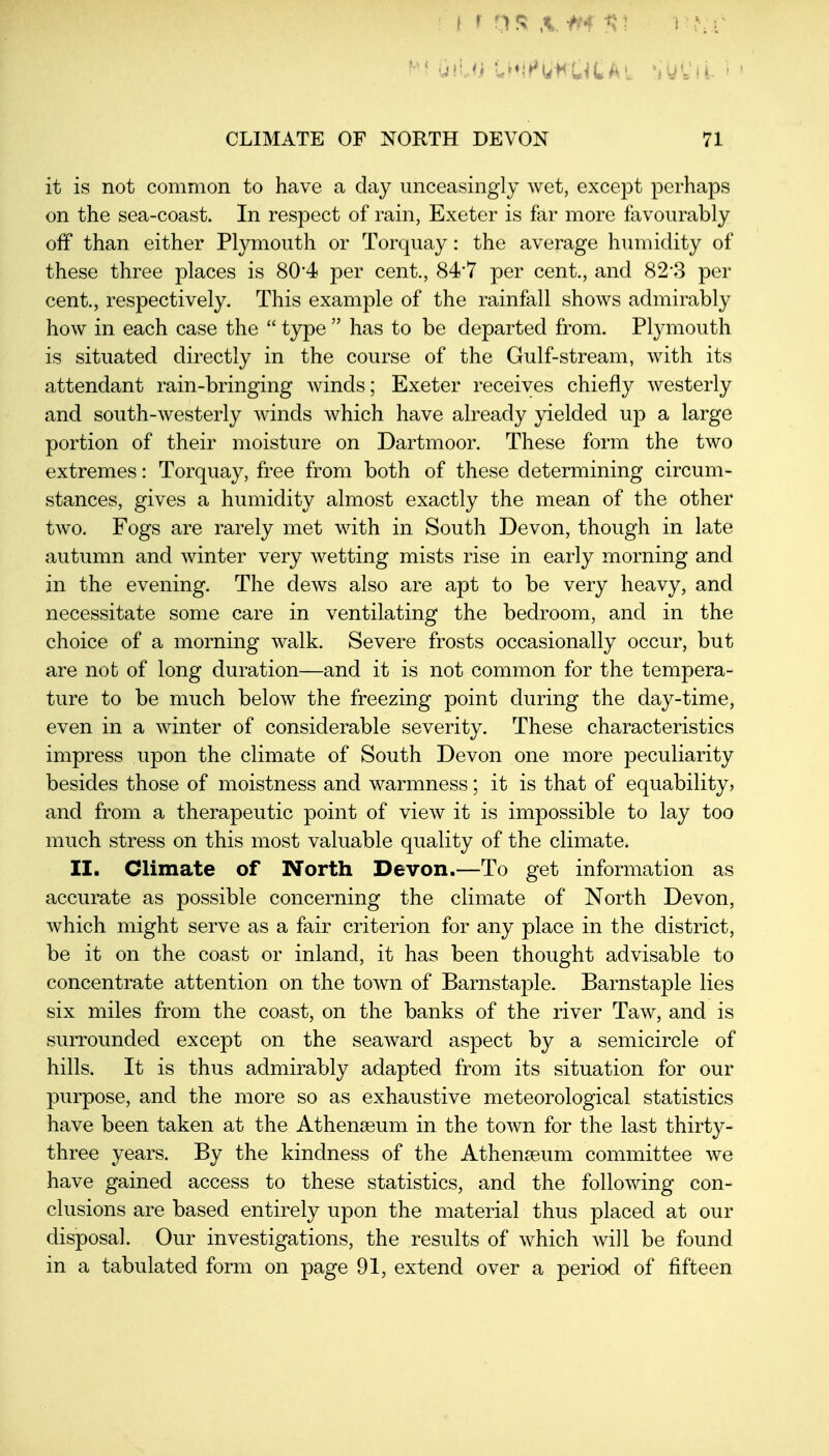 it is not common to have a day unceasingly wet, except perhaps on the sea-coast. In respect of rain, Exeter is far more favourably off than either Plymouth or Torquay: the average humidity of these three places is 80*4 per cent., 84*7 per cent., and 82-3 per cent., respectively. This example of the rainfall shows admirably how in each case the  type  has to be departed from. Plymouth is situated directly in the course of the Gulf-stream, with its attendant rain-bringing winds; Exeter receives chiefly westerly and south-westerly winds which have already yielded up a large portion of their moisture on Dartmoor. These form the two extremes: Torquay, free from both of these determining circum- stances, gives a humidity almost exactly the mean of the other two. Fogs are rarely met with in South Devon, though in late autumn and winter very wetting mists rise in early morning and in the evening. The dews also are apt to be very heavy, and necessitate some care in ventilating the bedroom, and in the choice of a morning walk. Severe frosts occasionally occur, but are not of long duration—and it is not common for the tempera- ture to be much below the freezing point during the day-time, even in a winter of considerable severity. These characteristics impress upon the climate of South Devon one more peculiarity besides those of moistness and warmness; it is that of equability, and from a therapeutic j)oint of view it is impossible to lay too much stress on this most valuable quality of the climate. II. Climate of North Devon.—To get information as accurate as possible concerning the climate of North Devon, which might serve as a fair criterion for any place in the district, be it on the coast or inland, it has been thought advisable to concentrate attention on the town of Barnstaple. Barnstaple lies six miles from the coast, on the banks of the river Taw, and is surrounded except on the seaward aspect by a semicircle of hills. It is thus admirably adapted from its situation for our purpose, and the more so as exhaustive meteorological statistics have been taken at the Athenseum in the town for the last thirty- three years. By the kindness of the Athenseum committee we have gained access to these statistics, and the following con- clusions are based entirely upon the material thus placed at our disposal. Our investigations, the results of which will be found in a tabulated form on page 91, extend over a period of fifteen