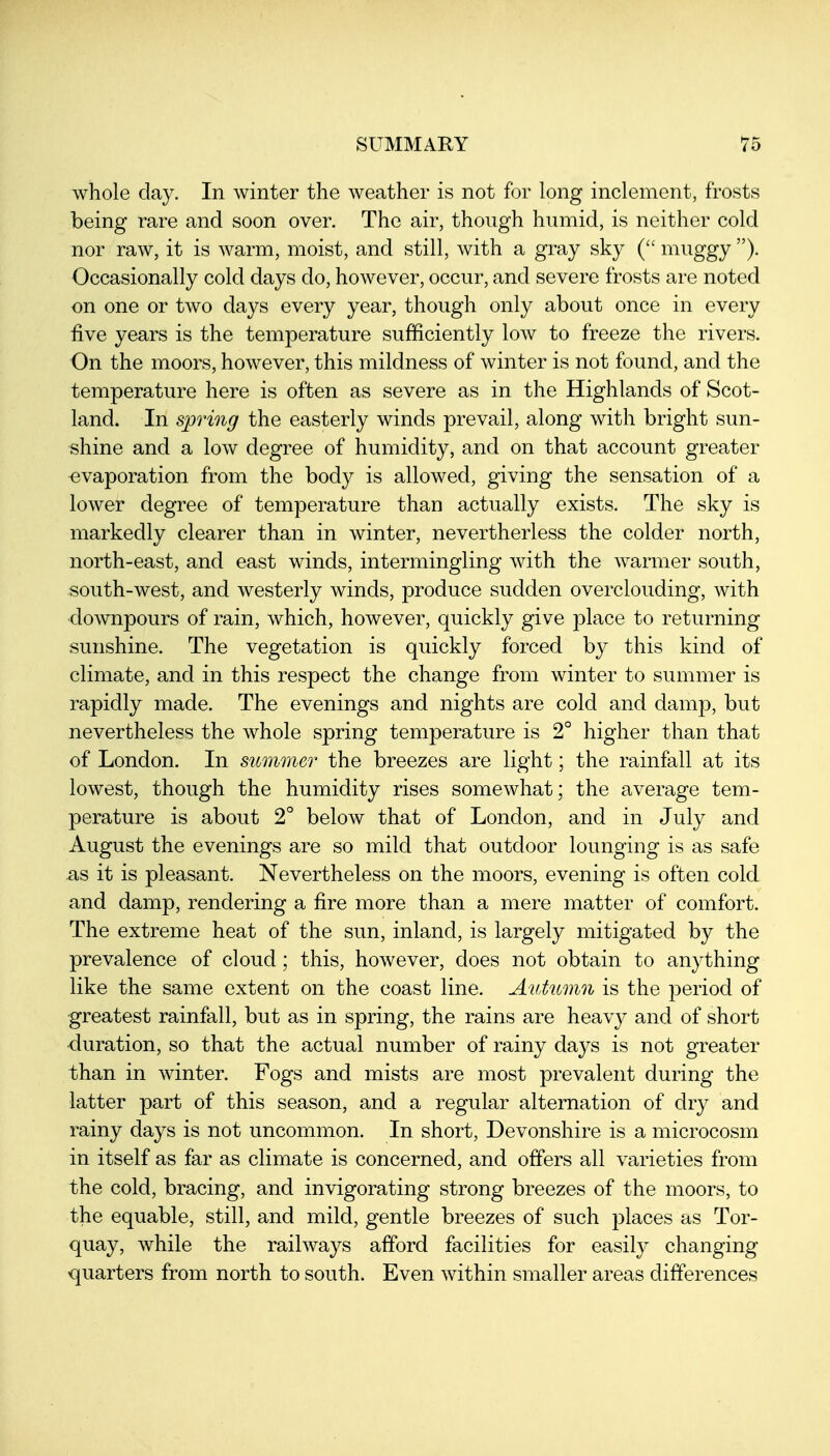whole clay. In winter the weather is not for long inclement, frosts being rare and soon over. The air, though humid, is neither cold nor raw, it is warm, moist, and still, with a gray sky muggy ). Occasionally cold days do, however, occur, and severe frosts are noted on one or two days every year, though only about once in every five years is the temperature sufficiently low to freeze the rivers. On the moors, however, this mildness of winter is not found, and the temperature here is often as severe as in the Highlands of Scot- land. In spring the easterly winds prevail, along with bright sun- shine and a low degree of humidity, and on that account greater evaporation from the body is allowed, giving the sensation of a lower degree of temperature than actually exists. The sky is markedly clearer than in winter, nevertherless the colder north, north-east, and east winds, intermingling with the warmer south, south-west, and westerly winds, produce sudden overclouding, with downpours of rain, which, however, quickly give place to returning sunshine. The vegetation is quickly forced by this kind of climate, and in this respect the change from winter to summer is rapidly made. The evenings and nights are cold and damp, but nevertheless the whole spring temperature is 2° higher than that of London. In summer the breezes are light; the rainfall at its lowest, though the humidity rises somewhat; the average tem- perature is about 2° below that of London, and in July and August the evenings are so mild that outdoor lounging is as safe as it is pleasant. Nevertheless on the moors, evening is often cold and damp, rendering a fire more than a mere matter of comfort. The extreme heat of the sun, inland, is largely mitigated by the prevalence of cloud; this, however, does not obtain to anything like the same extent on the coast line. Autumn is the period of greatest rainfall, but as in spring, the rains are heavy and of short duration, so that the actual number of rainy days is not greater than in winter. Fogs and mists are most prevalent during the latter part of this season, and a regular alternation of dry and rainy days is not uncommon. In short, Devonshire is a microcosm in itself as far as climate is concerned, and offers all varieties from the cold, bracing, and invigorating strong breezes of the moors, to the equable, still, and mild, gentle breezes of such places as Tor- quay, while the railways afford facilities for easily changing quarters from north to south. Even within smaller areas differences