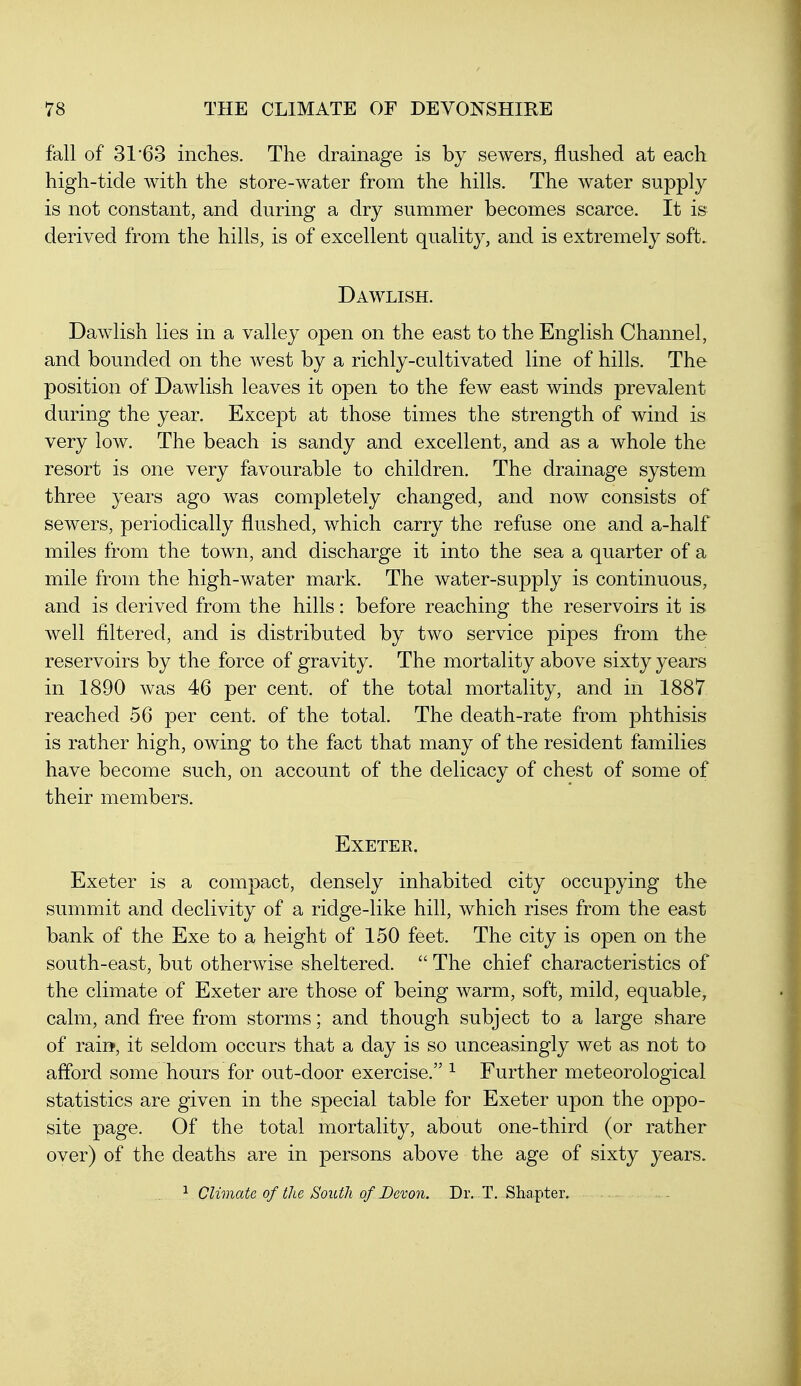 fall of 31*63 inches. The drainage is by sewers, flushed at each high-tide with the store-water from the hills. The water supply is not constant, and during a dry summer becomes scarce. It is derived from the hills, is of excellent quality, and is extremely soft. Dawlish. Dawlish lies in a valley open on the east to the English Channel, and bounded on the west by a richly-cultivated line of hills. The position of Dawlish leaves it open to the few east winds prevalent during the year. Except at those times the strength of wind is very low. The beach is sandy and excellent, and as a whole the resort is one very favourable to children. The drainage system three years ago was completely changed, and now consists of sewers, periodically flushed, which carry the refuse one and a-half miles from the town, and discharge it into the sea a quarter of a mile from the high-water mark. The water-supply is continuous, and is derived from the hills: before reaching the reservoirs it is well filtered, and is distributed by two service pipes from the reservoirs by the force of gravity. The mortality above sixty years in 1890 was 46 per cent, of the total mortality, and in 1887 reached 56 per cent, of the total. The death-rate from phthisis is rather high, owing to the fact that many of the resident families have become such, on account of the delicacy of chest of some of their members. Exeter. Exeter is a compact, densely inhabited city occupying the summit and declivity of a ridge-like hill, which rises from the east bank of the Exe to a height of 150 feet. The city is open on the south-east, but otherwise sheltered.  The chief characteristics of the climate of Exeter are those of being warm, soft, mild, equable, calm, and free from storms; and though subject to a large share of rail*, it seldom occurs that a day is so unceasingly wet as not to afford some hours for out-door exercise. ^ Further meteorological statistics are given in the special table for Exeter upon the oppo- site page. Of the total mortality, about one-third (or rather over) of the deaths are in persons above the age of sixty years. 1 Climate of the South of Devon. Dr. T. Shapter.