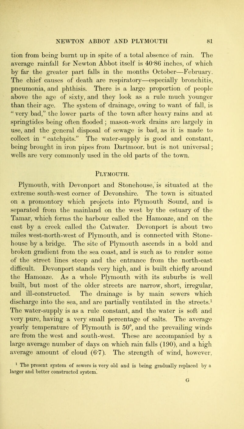 tion from being burnt up in spite of a total absence of rain. The average rainfall for Newton Abbot itself is 40*86 inches, of which by far the greater part falls in the months October—Februar}-. The chief causes of death are respiratory—especially bronchitis, pneumonia, and phthisis. There is a large proportion of people above the age of sixty, and they look as a rule much younger than their age. The system of drainage, owing to want of fall, is  very bad, the lower parts of the town after heavy rains and at springtides being often flooded ; mason-work drains are largely in use, and the general disposal of sewage is bad, as it is made to collect in  catchpits. The water-supply is good and constant, being brought in iron pipes from Dartmoor, but is not universal; wells are very commonly used in the old parts of the town. Plymouth. Plymouth, with Devonport and Stonehouse, is situated at the extreme south-west corner of Devonshire. The town is situated on a promontory which projects into Plymouth Sound, and is separated from the mainland on the west by the estuary of the Tamar, which forms the harbour called the Hamoaze, and on the east by a creek called the Catwater. Devonport is about two miles west-north-west of Plymouth, and is connected with Stone- house by a bridge. The site of Plymouth ascends in a bold and broken gradient from the sea coast, and is such as to render some of the street lines steep and the entrance from the north-east difficult. Devonport stands very high, and is built chiefly around the Hamoaze. As a whole Plymouth with its suburbs is well built, but most of the older streets are narrow, short, irregular, and ill-constructed. The drainage is by main sewers which discharge into the sea, and are partially ventilated in the streets.^ The water-supply is as a rule constant, and the water is soft and very pure, having a very small percentage of salts. The average yearly temperature of Pl3nxiouth is 50°, and the prevailing winds are from the west and south-west. These are accompanied by a large average number of days on which rain falls (190), and a high average amount of cloud (6-7). The strength of wind, however, ^ The present system of sewers is very old and is being gradually replaced by a larger and better constructed system. G