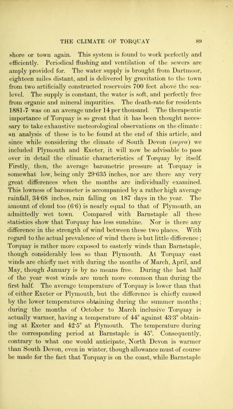 THE CLIMATE OF TORQUAY shore or town again. This system is found to work perfectly and efficiently. Periodical flushing and ventilation of the sewers are amply provided for. The water supply is brought from Dartmoor, eighteen miles distant, and is delivered by gravitation to the town from two artificially constructed reservoirs 700 feet above the sea- level. The supply is constant, the water is soft, and perfectly free from organic and mineral impurities. The death-rate for residents 1881-7 was on an average under 14 per thousand. The therapeutic importance of Torquay is so great that it has been thought neces- sary to take exhaustive meteorological observations on the climate : an analysis of these is to be found at the end of this article, and since while considering the climate of South Devon (supra) we included Plymouth and Exeter, it will now be advisable to pass over in detail the climatic characteristics of Torquay by itself Firstly, then, the average barometric pressure at Torquay is somewhat low, being only 29'635 inches, nor are there any very great differences when the months are individually examined. This lowness of barometer is accompanied by a rather high average rainfall, 34'68 inches, rain falling on 187 days in the year. The amount of cloud too (6'6) is nearly equal to that of Plymouth, an admittedly wet town. Compared with Barnstaple all these statistics show that Torquay has less sunshine. Nor is there any difference in the strength of wind between these two places. With regard to the actual prevalence of wind there is but little difference ; Torquay is rather more exposed to easterly winds than Barnstaple, though considerably less so than Plymouth. At Torquay east winds are chiefly met Avith during the months of March, April, and May, though January is by no means free. During the last half of the year west winds are much more common than during the first half The average temperature of Torquay is lower than that of either Exeter or Plymouth, but the difference is chiefly caused by the lower temperatures obtaining during the summer months: during the months of October to March inclusive Torquay is actually warmer, having a temperature of 44° against 43'3° obtain- ing at Exeter and 42*5° at Pljmiouth. The temperature during the corresponding period at Barnstaple is 45°. Consequently, contrary to what one would anticipate. North Devon is warmer than South Devon, even in winter, though allowance must of course be made for the fact that Torquay is on the coast, while Barnstaple