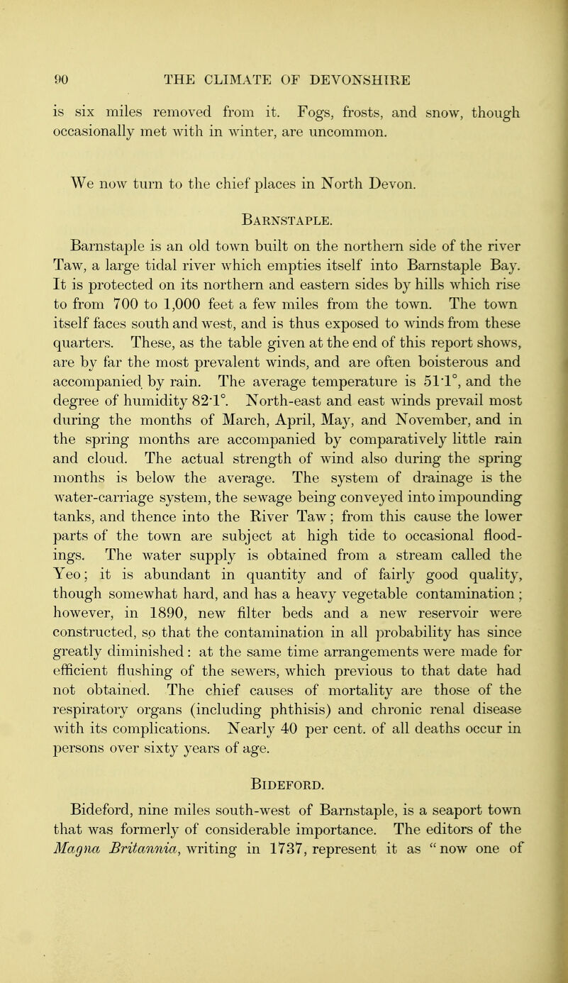 is six miles removed from it. Fogs, frosts, and snow, though occasionally met with in winter, are uncommon. We now turn to the chief places in North Devon. Barnstaple. Barnstaple is an old town built on the northern side of the river Taw, a large tidal river which empties itself into Barnstaple Bay. It is protected on its northern and eastern sides by hills which rise to from 700 to 1,000 feet a few miles from the town. The town itself faces south and west, and is thus exposed to winds from these quarters. These, as the table given at the end of this report shows, are by far the most prevalent winds, and are often boisterous and accompanied by rain. The average temperature is 51*1°, and the degree of humidity 82l. North-east and east winds prevail most during the months of March, April, May, and November, and in the spring months are accompanied by comparatively little rain and cloud. The actual strength of wind also during the spring months is below the average. The system of drainage is the water-carriage system, the sewage being conveyed into impounding tanks, and thence into the River Taw; from this cause the lower parts of the town are subject at high tide to occasional flood- ings. The water supply is obtained from a stream called the Yeo; it is abundant in quantity and of fairly good quality, though somewhat hard, and has a heavy vegetable contamination; however, in 1890, new filter beds and a new reservoir were constructed, so that the contamination in all probability has since greatly diminished: at the same time arrangements were made for efficient flushing of the sewers, which previous to that date had not obtained. The chief causes of mortality are those of the respiratory organs (including phthisis) and chronic renal disease with its complications. Nearly 40 per cent, of all deaths occur in persons over sixty years of age. BiDEFORD. Bideford, nine miles south-west of Barnstaple, is a seaport town that was formerly of considerable importance. The editors of the Magna Britannia, writing in 1737, represent it as now one of