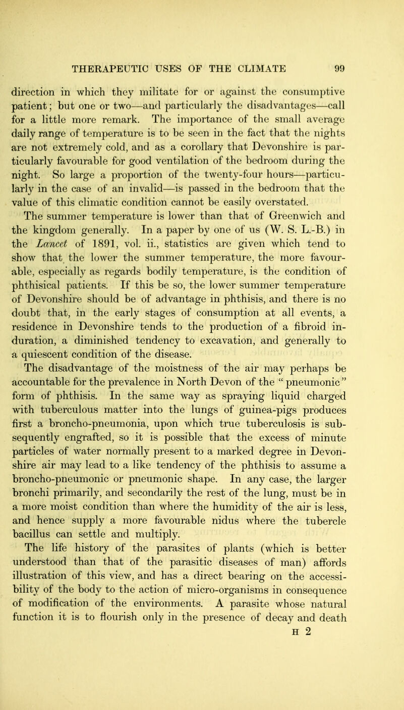 direction in which they militate for or against the consumptive patient; but one or two—and particularly the disadvantages—call for a little more remark. The importance of the small average daily range of temperature is to be seen in the fact that the nights are not extremely cold, and as a corollary that Devonshire is par- ticularly favourable for good ventilation of the bedroom during the night. So large a proportion of the twenty-four hours—particu- larly in the case of an invalid—is passed in the bedroom that the value of this climatic condition cannot be easily overstated. The summer temperature is lower than that of Greenwich and the kingdom generally. In a paper by one of us (W. S. L.-B.) in the Lancet of 1891, vol. ii., statistics are given which tend to show that the lower the summer temperature, the more favour- able, especially as regards bodily temperature, is the condition of phthisical patients. If this be so, the lower summer temperature of Devonshire should be of advantage in phthisis, and there is no doubt that, in the early stages of consumption at all events, a residence in Devonshire tends to the production of a fibroid in- duration, a diminished tendency to excavation, and generally to a quiescent condition of the disease. The disadvantage of the moistness of the air may perhaps be accountable for the prevalence in North Devon of the  pneumonic  form of phthisis. In the same way as spraying liquid charged with tuberculous matter into the lungs of guinea-pigs produces first a broncho-pneumonia, upon which true tuberculosis is sub- sequently engrafted, so it is possible that the excess of minute particles of water normally present to a marked degree in Devon- shire air may lead to a like tendency of the phthisis to assume a broncho-pneumonic or pneumonic shape. In any case, the larger bronchi primarily, and secondarily the rest of the lung, must be in a more moist condition than where the humidity of the air is less, and hence supply a more favourable nidus where the tubercle bacillus can settle and multiply. The life history of the parasites of plants (which is better understood than that of the parasitic diseases of man) affords illustration of this view, and has a direct bearing on the accessi- bility of the body to the action of micro-organisms in consequence of modification of the environments. A parasite whose natural function it is to flourish only in the presence of decay and death
