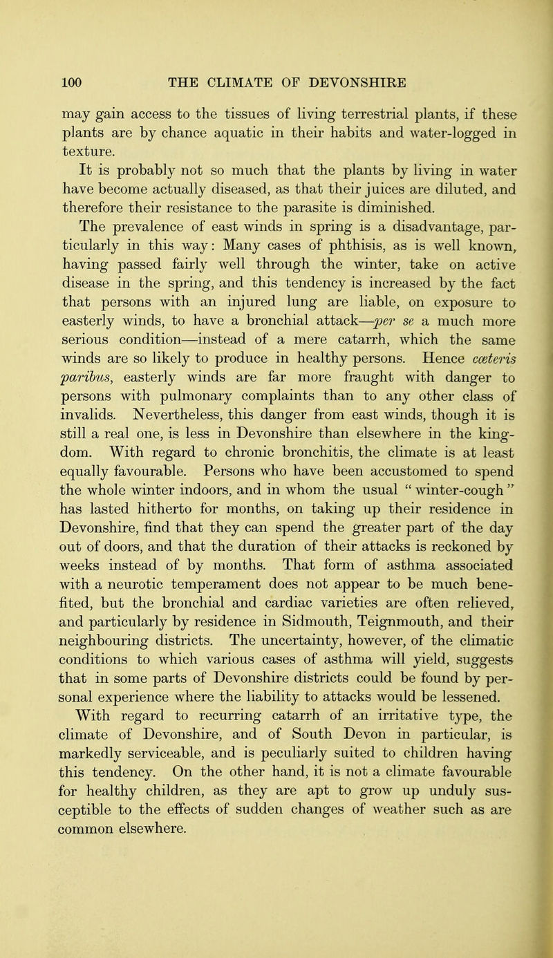 may gain access to the tissues of living terrestrial plants, if these plants are by chance aquatic in their habits and water-logged in texture. It is probably not so much that the plants by living in water have become actually diseased, as that their juices are diluted, and therefore their resistance to the parasite is diminished. The prevalence of east winds in spring is a disadvantage, par- ticularly in this way: Many cases of phthisis, as is well known, having passed fairly well through the winter, take on active disease in the spring, and this tendency is increased by the fact that persons with an injured lung are liable, on exposure to easterly winds, to have a bronchial attack—per se a much more serious condition—instead of a mere catarrh, which the same winds are so likely to produce in healthy persons. Hence cceteris paribus, easterly winds are far more fraught with danger to persons with pulmonary complaints than to any other class of invalids. Nevertheless, this danger from east winds, though it is still a real one, is less in Devonshire than elsewhere in the king- dom. With regard to chronic bronchitis, the climate is at least equally favourable. Persons who have been accustomed to spend the whole winter indoors, and in whom the usual  winter-cough  has lasted hitherto for months, on taking up their residence in Devonshire, find that they can spend the greater part of the day out of doors, and that the duration of their attacks is reckoned by weeks instead of by months. That form of asthma associated with a neurotic temperament does not appear to be much bene- fited, but the bronchial and cardiac varieties are often relieved, and particularly by residence in Sidmouth, Teignmouth, and their neighbouring districts. The uncertainty, however, of the climatic conditions to which various cases of asthma will yield, suggests that in some parts of Devonshire districts could be found by per- sonal experience where the liability to attacks would be lessened. With regard to recurring catarrh of an irritative type, the climate of Devonshire, and of South Devon in particular, is markedly serviceable, and is peculiarly suited to children having this tendency. On the other hand, it is not a climate favourable for healthy children, as they are apt to grow up unduly sus- ceptible to the effects of sudden changes of weather such as are common elsewhere.