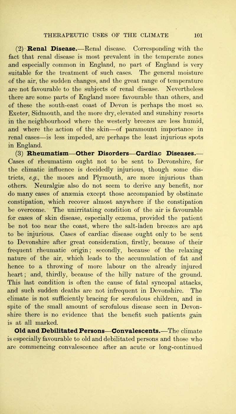 (2) Renal Disease.—Renal disease. Corresponding with the fact that renal disease is most prevalent in the temperate zones and especially common in England, no part of England is very suitable for the treatment of such cases. The general moisture of the air, the sudden changes, and the great range of temperature are not favourable to the subjects of renal disease. Nevertheless there are some parts of England more favourable than others, and of these the south-east coast of Devon is perhaps the most so. Exeter, Sidmouth, and the more dry, elevated and sunshiny resorts in the neighbourhood where the westerly breezes are less humid, and where the action of the skin—of paramount importance in renal cases—is less impeded, are perhaps the least injurious spots in England. (3) Rheumatism—Other Disorders—Cardiac Diseases.— Cases of rheumatism ought not to be sent to Devonshire, for the climatic influence is decidedly injurious, though some dis- tricts, e.g., the moors and Plymouth, are more injurious than others. Neuralgise also do not seem to derive any benefit, nor do many cases of anaemia except those accompanied by obstinate constipation, which recover almost anywhere if the constipation be overcome. The unirritating condition of the air is favourable for cases of skin disease, especially eczema, provided the patient be not too near the coast, where the salt-laden breezes are apt to be injurious. Cases of cardiac disease ought only to be sent to Devonshire after great consideration, firstly, because of their frequent rheumatic origin; secondly, because of the relaxing nature of the air, which leads to the accumulation of fat and hence to a throwing of more labour on the already injured heart; and, thirdly, because of the hilly nature of the ground. This last condition is often the cause of fatal syncopal attacks, and such sudden deaths are not infrequent in Devonshire. The climate is not sufficiently bracing for scrofulous children, and in spite of the small amount of scrofulous disease seen in Devon- shire there is no evidence that the benefit such patients gain is at all marked. Old and Debilitated Persons—Convalescents.—The climate is especially favourable to old and debilitated persons and those who are commencing convalescence after an acute or long-continued