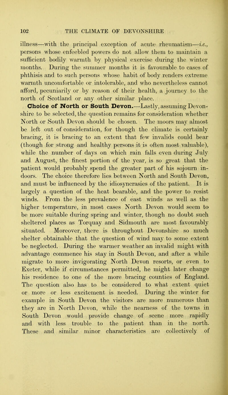 illness—with the principal exception of acute rheumatism-—i.e., persons whose enfeebled powers do not allow them to maintain a sufficient bodily warmth by physical exercise during the winter months. During the summer months it is favourable to cases of phthisis and to such persons whose habit of body renders extreme warmth uncomfortable or intolerable, and who nevertheless cannot afford, pecuniarily or by reason of their health, a journey to the north of Scotland or any other similar place. Choice of North or South Devon.—Lastly, assuming Devon- shire to be selected, the question remains for consideration whether North or South Devon should be chosen. The moors may almost be left out of consideration, for though the climate is certainly bracing, it is bracing to an extent that few invalids could bear (though for strong and healthy persons it is often most valuable), while the number of days on which rain falls even during July and August, the finest portion of the year, is so great that the patient would probably spend the greater part of his sojourn in- doors. The choice therefore lies between North and South Devon, and must be influenced by the idiosyncrasies of the patient. It is largely a question of the heat bearable, and the power to resist winds. From the less prevalence of east winds as well as the higher temperature, in most cases North Devon would seem to be more suitable during spring and winter, though no doubt such sheltered places as Torquay and Sidmouth are most favourably situated. Moreover, there is throughout Devonshire so much shelter obtainable that the question of wind may to some extent be neglected. During the warmer weather an invalid might with advantage commence his stay in South Devon, and after a while migrate to more invigorating North Devon resorts, or even to Exeter, while if circumstances permitted, he might later change his residence to one of the more bracing counties of England. The question also has to be considered to what extent quiet or more or less excitement is needed. During the winter for example in South Devon the visitors are more numerous than they are in North Devon, while the nearness of the towns in South Devon would provide change of scene more rapidly and with less trouble to the patient than in the north. These and similar minor characteristics are collectively of