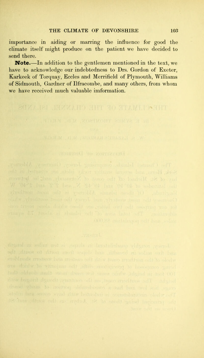 importance in aiding or marring the influence for good the climate itself might produce on the patient we have decided to send there. Note.—In addition to the gentlemen mentioned in the text, we liave to acknowledge our indebtedness to Drs. Gordon of Exeter, Karkeek of Torquay, Eccles and Merrifield of Plymouth, Williams of Sidmouth, Gardner of Ilfracombe, and many others, from whom we have received much valuable imformation.