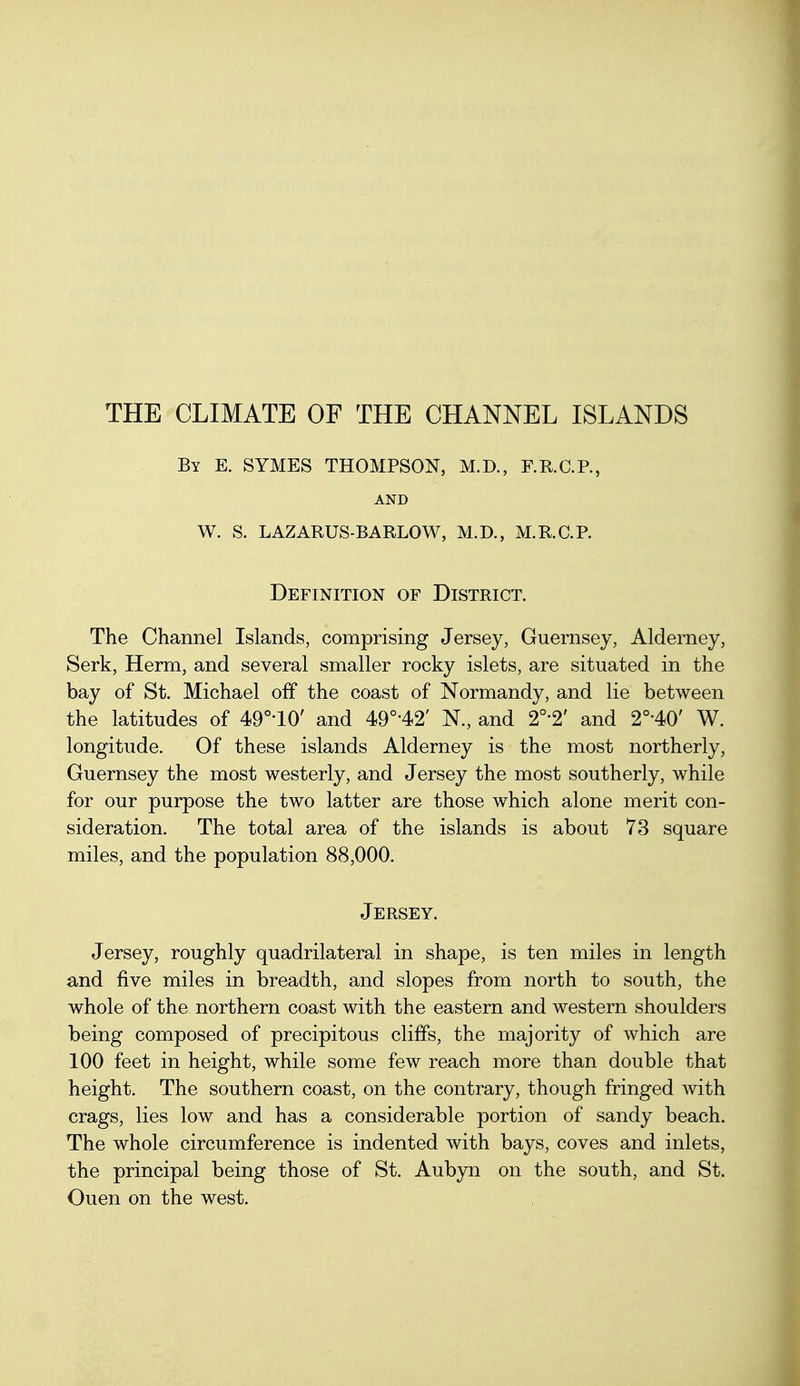 THE CLIMATE OF THE CHANNEL ISLANDS By E. SYMES THOMPSON, M.D., F.R.C.R, AND W. S. LAZARUS-BARLOW, M.D., M.KC.P. Definition of District. The Channel Islands, comprising Jersey, Guernsey, Alderney, Serk, Herm, and several smaller rocky islets, are situated in the bay of St. Michael off the coast of Normandy, and lie between the latitudes of 49°'10' and 49°'42' N., and 2°-2' and 2°-40' W. longitude. Of these islands Alderney is the most northerly, Guernsey the most westerly, and Jersey the most southerly, while for our purpose the two latter are those which alone merit con- sideration. The total area of the islands is about 73 square miles, and the population 88,000. Jersey. Jersey, roughly quadrilateral in shape, is ten miles in length and five miles in breadth, and slopes from north to south, the whole of the northern coast with the eastern and western shoulders being composed of precipitous cliifs, the majority of which are 100 feet in height, while some few reach more than double that height. The southern coast, on the contrary, though fringed Avith crags, lies low and has a considerable portion of sandy beach. The whole circumference is indented with bays, coves and inlets, the principal being those of St. Aubyn on the south, and St. Ouen on the west.