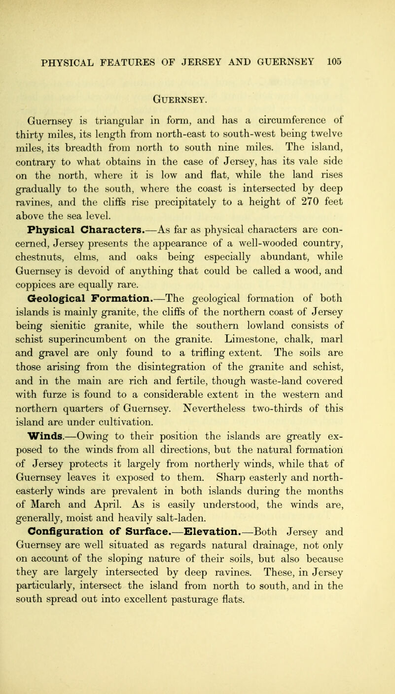 Guernsey. Guernsey is triangular in form, and has a circumference of thirty miles, its length from north-east to south-west being twelve miles, its breadth from north to south nine miles. The island, contrary to what obtains in the case of Jersey, has its vale side on the north, where it is low and flat, while the land rises gradually to the south, where the coast is intersected by deep ravines, and the cliffs rise precipitately to a height of 270 feet above the sea level. Physical Characters.—As far as physical characters are con- cerned, Jersey presents the appearance of a well-wooded country, chestnuts, elms, and oaks being especially abundant, while Guernsey is devoid of anything that could be called a wood, and coppices are equally rare. Geological Formation.—The geological formation of both islands is mainly granite, the cliffs of the northern coast of Jersey being sienitic granite, while the southern lowland consists of schist superincumbent on the granite. Limestone, chalk, marl and gravel are only found to a trifling extent. The soils are those arising from the disintegration of the granite and schist, and in the main are rich and fertile, though waste-land covered with furze is found to a considerable extent in the western and northern quarters of Guernsey. Nevertheless two-thirds of this island are under cultivation. Winds.—Owing to their position the islands are greatly ex- posed to the winds from all directions, but the natural formation of Jersey protects it largely from northerly winds, while that of Guernsey leaves it exposed to them. Sharp easterly and north- easterly winds are prevalent in both islands during the months of March and April. As is easily understood, the winds are, generally, moist and heavily salt-laden. Configuration of Surface.—Elevation.—Both Jersey and Guernsey are well situated as regards natural drainage, not only on account of the sloping nature of their soils, but also because they are largely intersected by deep ravines. These, in Jersey particularly, intersect the island from north to south, and in the south spread out into excellent pasturage flats.
