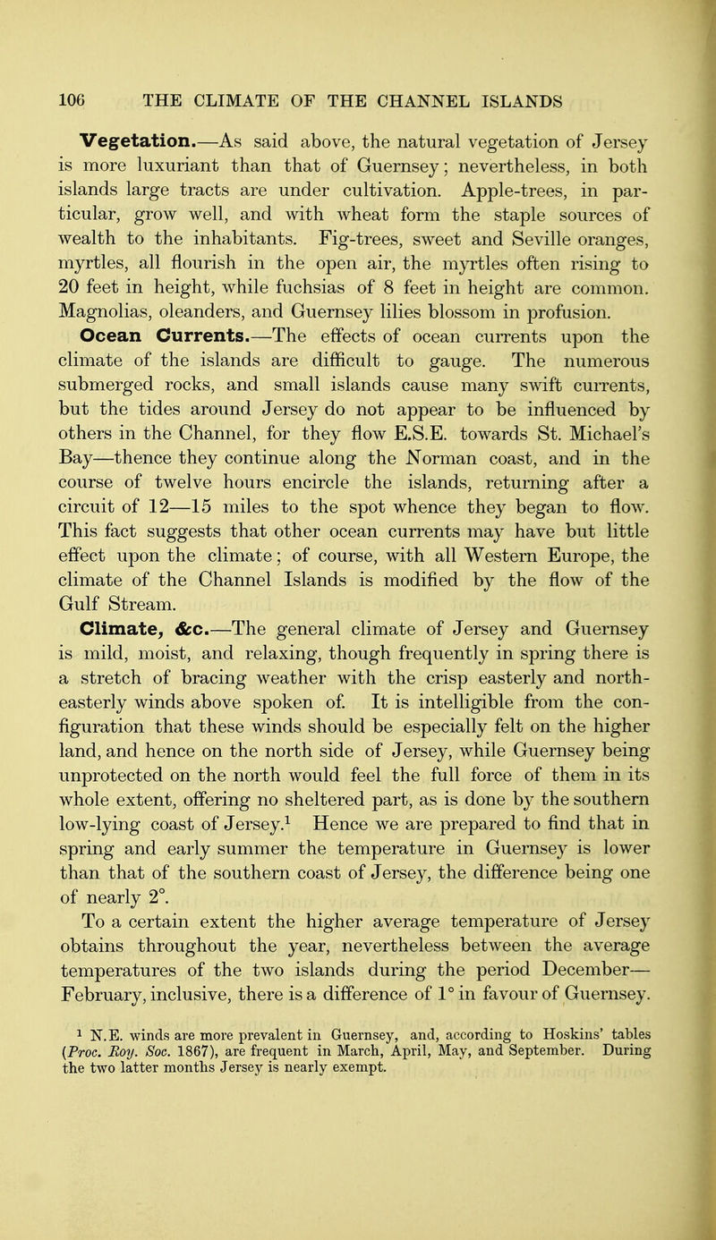 Vegetation.—As said above, the natural vegetation of Jersey is more luxuriant than that of Guernsey; nevertheless, in both islands large tracts are under cultivation. Apple-trees, in par- ticular, grow well, and with wheat form the staple sources of wealth to the inhabitants. Fig-trees, sweet and Seville oranges, myrtles, all flourish in the open air, the myrtles often rising to 20 feet in height, while fuchsias of 8 feet in height are common. Magnolias, oleanders, and Guernsey lilies blossom in profusion. Ocean Currents.—The effects of ocean currents upon the climate of the islands are difficult to gauge. The numerous submerged rocks, and small islands cause many swift currents, but the tides around Jersey do not appear to be influenced by others in the Channel, for they flow E.S.E. towards St. Michael's Bay—thence they continue along the Norman coast, and in the course of twelve hours encircle the islands, returning after a circuit of 12—15 miles to the spot whence they began to flow. This fact suggests that other ocean currents may have but little effect upon the climate; of course, with all Western Europe, the climate of the Channel Islands is modified by the flow of the Gulf Stream. Climate^ &c.—The general climate of Jersey and Guernsey is mild, moist, and relaxing, though frequently in spring there is a stretch of bracing weather with the crisp easterly and north- easterly winds above spoken of. It is intelligible from the con- figuration that these winds should be especially felt on the higher land, and hence on the north side of Jersey, while Guernsey being unprotected on the north would feel the full force of them in its whole extent, offering no sheltered part, as is done by the southern low-lying coast of Jersey.^ Hence we are prepared to find that in spring and early summer the temperature in Guernsey is lower than that of the southern coast of Jersey, the difference being one of nearly 2°. To a certain extent the higher average temperature of Jersey obtains throughout the year, nevertheless between the average temperatures of the two islands during the period December— February, inclusive, there is a difference of 1° in favour of Guernsey. 1 N. E. winds are more prevalent in Guernsey, and, according to Hoskins' tables (Proc. Boy. Soc. 1867), are frequent in March, April, May, and September. During the two latter months Jersey is nearly exempt.