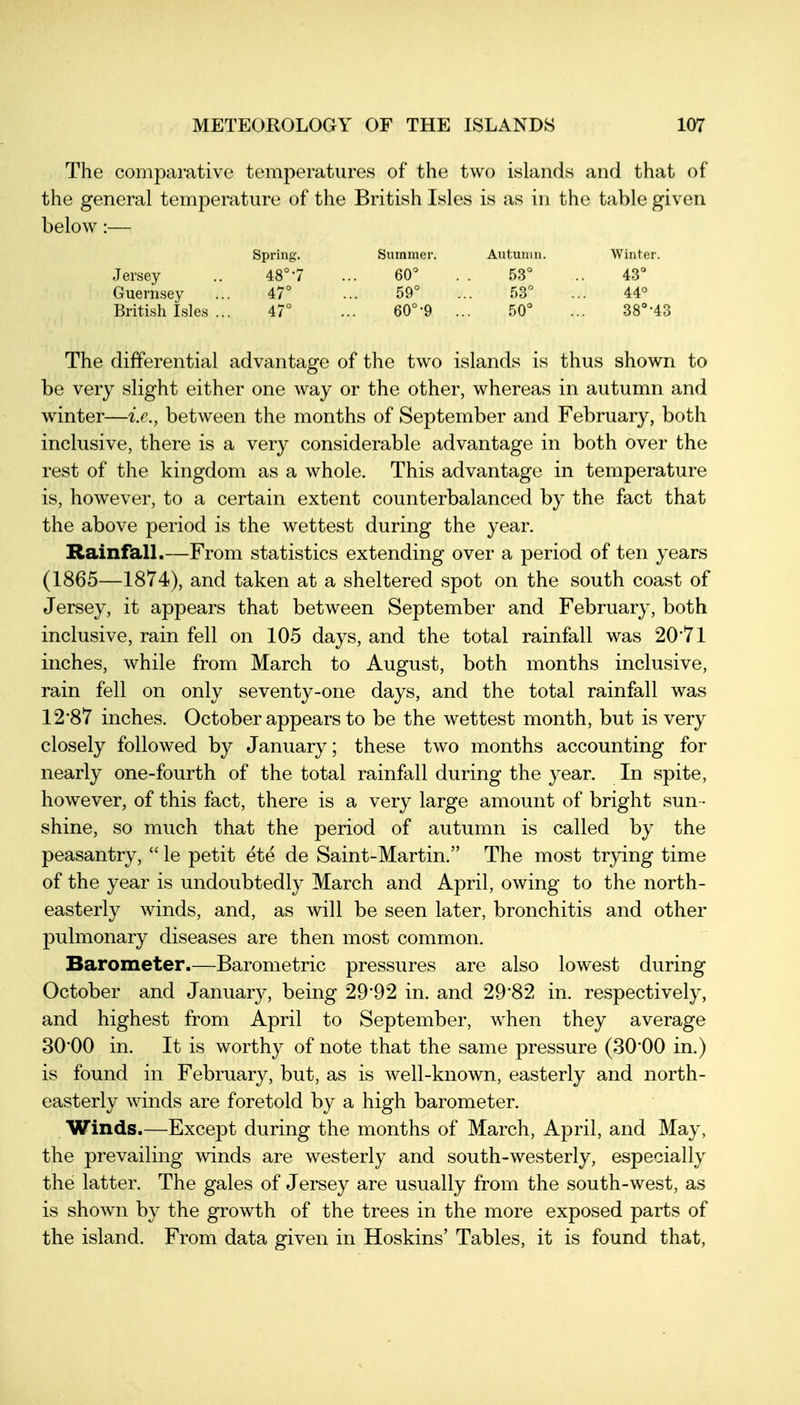 The comparative temperatures of the two islands and that of the general temperature of the British Isles is as in the table given below:— Spring. Summer. Autumn. Winter. Jersey .. 48°7 ... 60° . . 53° .. 43° Guernsey ... 47° ... 59° ... 53° ... 44° British Isles ... 47° ... 60°-9 ... 50° ... 38°-43 The differential advantage of the two islands is thus shown to be very slight either one way or the other, whereas in autumn and winter—i.e., between the months of September and February, both inclusive, there is a very considerable advantage in both over the rest of the kingdom as a whole. This advantage in temperature is, however, to a certain extent counterbalanced by the fact that the above period is the wettest during the year. Rainfall.—From statistics extending over a period of ten years (1865—1874), and taken at a sheltered spot on the south coast of Jersey, it appears that between September and February, both inclusive, rain fell on 105 days, and the total rainfall was 20*71 inches, while from March to August, both months inclusive, rain fell on only seventy-one days, and the total rainfall was 12*87 inches. October appears to be the wettest month, but is very closely followed by January; these two months accounting for nearly one-fourth of the total rainfall during the year. In spite, however, of this fact, there is a very large amount of bright sun- shine, so much that the period of autumn is called by the peasantry,  le petit ete de Saint-Martin. The most tr}dng time of the year is undoubtedly March and April, owing to the north- easterly winds, and, as will be seen later, bronchitis and other pulmonary diseases are then most common. Barometer.—Barometric pressures are also lowest during October and January, being 29*92 in. and 29*82 in. respectively, and highest from April to September, when they average 30*00 in. It is worthy of note that the same pressure (30*00 in.) is found in February, but, as is Avell-known, easterly and north- easterly winds are foretold by a high barometer. Winds.—Except during the months of March, April, and May, the prevailing winds are westerly and south-westerly, especially the latter. The gales of Jersey are usually from the south-west, as is shown by the growth of the trees in the more exposed parts of the island. From data given in Hoskins' Tables, it is found that,