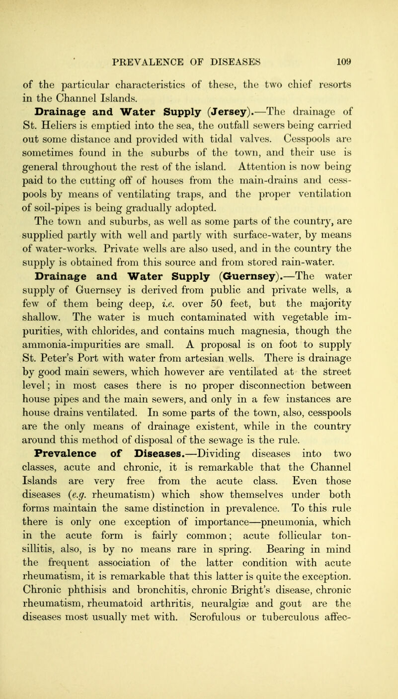 of the particular characteristicK of these, the two chief resorts in the Channel Islands. Drainage and Water Supply (Jersey).—The drainage of St. Heliers is emptied into the sea, the outfall sewers being carried out some distance and provided with tidal valves. Cesspools are sometimes found in the suburbs of the town, and their use is general throughout the rest of the island. Attention is now being paid to the cutting off of houses from the main-drains and cess- pools by means of ventilating traps, and the proper ventilation of soil-pipes is being gradually adopted. The town and suburbs, as well as some parts of the country, are supplied partly with well and partly with surface-water, by means of water-works. Private wells are also used, and in the country the supply is obtained from this source and from stored rain-water. Drainage and Water Supply (Guernsey),—The water supply of Guernsey is derived from public and private wells, a few of them being deep, i.e. over 50 feet, but the majority shallow. The water is much contaminated with vegetable im- purities, with chlorides, and contains much magnesia, though the ammonia-impurities are small. A proposal is on foot to supply St. Peter's Port with water from artesian wells. There is drainage by good main sewers, which however are ventilated at the street level; in most cases there is no proper disconnection between house pipes and the main sewers, and only in a few instances are house drains ventilated. In some parts of the town, also, cesspools are the only means of drainage existent, while in the country around this method of disposal of the sewage is the rule. Prevalence of Diseases.—Dividing diseases into two classes, acute and chronic, it is remarkable that the Channel Islands are very free from the acute class. Even those diseases {e.g. rheumatism) which show themselves under both forms maintain the same distinction in prevalence. To this rule there is only one exception of importance—pneumonia, which in the acute form is fairly common; acute follicular ton- sillitis, also, is by no means rare in spring. Bearing in mind the frequent association of the latter condition with acute rheumatism, it is remarkable that this latter is quite the exception. Chronic phthisis and bronchitis, chronic Bright's disease, chronic rheumatism, rheumatoid arthritis, neuralgia3 and gout are the diseases most usually met with. Scrofulous or tuberculous affec-