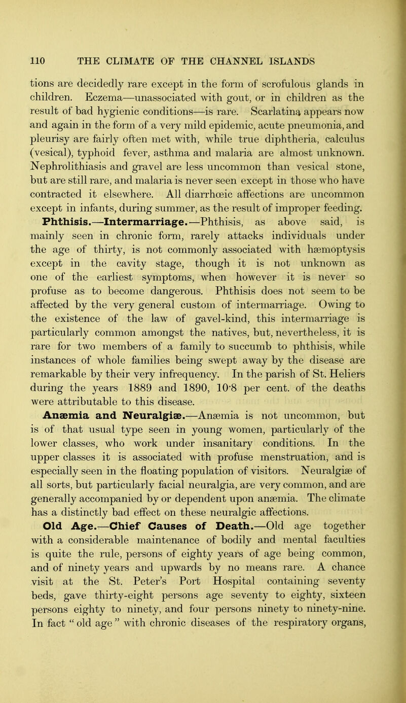 tions are decidedly rare except in the form of scrofulous glands in children. Eczema—unassociated with gout, or in children as the result of bad hygienic conditions—is rare. Scarlatina appears now and again in the form of a very mild epidemic, acute pneumonia, and pleurisy are fairly often met with, while true diphtheria, calculus (vesical), typhoid fever, asthma and malaria are almost unknown. Nephrolithiasis and gravel are less uncommon than vesical stone, but are still rare, and malaria is never seen except in those who have contracted it elsewhere. All diarrhoeic affections are uncommon except in infants, during summer, as the result of improper feeding. Phthisis.—Intermarriage.—Phthisis, as above said, is mainly seen in chronic form, rarely attacks individuals under the age of thirty, is not commonly associated with haemoptysis except in the cavity stage, though it is not unknown as one of the earliest symptoms, when however it is never so profuse as to become dangerous. Phthisis does not seem to be affected by the very general custom of intermarriage. Owing to the existence of the law of gavel-kind, this intermarriage is particularly common amongst the natives, but, nevertheless, it is rare for two members of a family to succumb to phthisis, while instances of whole families being swept away by the disease are remarkable by their very infrequency. In the parish of St. Heliers during the years 1889 and 1890, 10*8 per cent, of the deaths were attributable to this disease. Anaemia and Neuralgias.—Anaemia is not uncommon, but is of that usual type seen in young women, particularly of the lower classes, who work under insanitary conditions. In the upper classes it is associated with profuse menstruation, and is especially seen in the floating population of visitors. Neuralgiae of all sorts, but particularly facial neuralgia, are very common, and are generally accompanied by or dependent upon anaemia. The climate has a distinctly bad effect on these neuralgic affections. Old Age.—Chief Causes of Death.—Old age together with a considerable maintenance of bodily and mental faculties is quite the rule, persons of eighty years of age being common, and of ninety years and upwards by no means rare. A chance visit at the St. Peter's Port Hospital containing seventy beds, gave thirty-eight persons age seventy to eighty, sixteen persons eighty to ninety, and four persons ninety to ninety-nine. In fact  old age  with chronic diseases of the respiratory organs,
