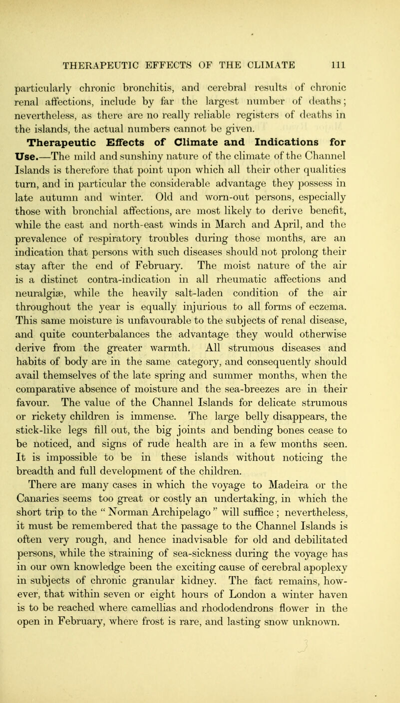 particularly chronic bronchitis, and cerebral results of chronic renal affections, include by far the largest number of deaths; nevertheless, as there are no really reliable registers of deaths in the islands, the actual numbers cannot be given. Therapeutic Effects of Climate and Indications for Use.—The mild and sunshiny nature of the climate of the Channel Islands is therefore that point upon which all their other qualities turn, and in particular the considerable advantage they possess in late autumn and winter. Old and worn-out persons, especially those with bronchial affections, are most likely to derive benefit, while the east and north-east winds in March and April, and the prevalence of respiratory troubles during those months, are an indication that persons with such diseases should not prolong their stay after the end of February. The moist nature of the air is a distinct contra-indication in all rheumatic affections and neuralgise, while the heavily salt-laden condition of the air throughout the year is equally injurious to all forms of eczema. This same moisture is unfavourable to the subjects of renal disease, and quite counterbalances the advantage they would otherwise derive from the greater warmth. All strumous diseases and habits of body are in the same category, and consequently should avail themselves of the late spring and summer months, when the comparative absence of moisture and the sea-breezes are in their favour. The value of the Channel Islands for delicate strumous or rickety children is immense. The large belly disappears, the stick-like legs fill out, the big joints and bending bones cease to be noticed, and signs of rude health are in a few months seen. It is impossible to be in these islands without noticing the breadth and full development of the children. There are many cases in which the voyage to Madeira or the Canaries seems too great or costly an undertaking, in which the short trip to the  Norman Archipelagowill suffice ; nevertheless, it must be remembered that the passage to the Channel Islands is often very rough, and hence inadvisable for old and debilitated persons, while the straining of sea-sickness during the voyage has in our own knowledge been the exciting cause of cerebral apoplexy in subjects of chronic granular kidney. The fact remains, how- ever, that within seven or eight hours of London a winter haven is to be reached where camellias and rhododendrons flower in the open in February, where frost is rare, and lasting snow unkno^\^l.