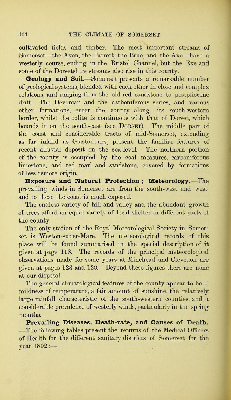 cultivated fields and timber. The most important streams of Somerset—the Avon, the Parrett, the Brue, and the Axe—have a westerly course, ending in the Bristol Channel, but the Exe and some of the Dorsetshire streams also rise in this county. Geology and Soil.—Somerset presents a remarkable number of geological systems, blended with each other in close and complex relations, and ranging from the old red sandstone to postpliocene drift. The Devonian and the carboniferous series, and various other formations, enter the county along its south-western border, whilst the oolite is continuous with that of Dorset, which bounds it on the south-east (see Dorset). The middle part of the coast and considerable tracts of mid-Somerset, extending as far inland as Glastonbury, present the familiar features of recent alluvial deposit on the sea-level. The northern portion of the county is occupied by the coal measures, carboniferous limestone, and red marl and sandstone, covered by formations of less remote origin. Exposure and Natural Protection ; Meteorology.—The prevailing winds in Somerset are from the south-west and west and to these the coast is much exposed. The endless variety of hill and valley and the abundant growth of trees afford an equal variety of local shelter in different parts of the county. The only station of the Royal Meteorological Society in Somer- set is Weston-super-Mare. The meteorological records of this place will be found summarised in the special description of it given at page 118. The records of the principal meteorological observations made for some years at Minehead and Clevedon are given at pages 123 and 129. Beyond these figures there are none at our disposal. The general climatological features of the county appear to be— mildness of temperature, a fair amount of sunshine, the relatively large rainfall characteristic of the south-western counties, and a considerable prevalence of westerly winds, particularly in the spring months. Prevailing Diseases, Death-rate^ and Causes of Death. —The following tables present the returns of the Medical Officers of Health for the different sanitary districts of Somerset for the year 1892 :—