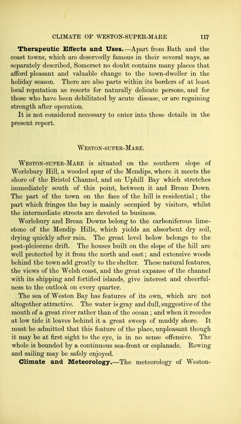 Therapeutic Effects and Uses.—Apart from Bath and the coast towns, which are deservedly famous in their several ways, as separately described, Somerset no doubt contains many places that afford pleasant and valuable change to the town-dweller in the holiday season. There are also parts within its borders of at least local reputation as resorts for naturally delicate persons, and for those who have been debilitated by acute disease, or are regaining strength after operation. It is not considered necessary to enter into these details in the present report. Weston-super-Mare. Weston-super-Mare is situated on the southern slope of Worlebury Hill, a wooded spur of the Mendips, where it meets the shore of the Bristol Channel, and on Uphill Bay which stretches immediately south of this point, between it and Brean Down. The part of the town on the face of the hill is residential; the part which fringes the bay is mainly occupied by visitors, whilst the intermediate streets are devoted to business. Worlebury and Brean Downs belong to the carboniferous lime- stone of the Mendip Hills, which yields an absorbent dry soil, drying quickly after rain. The great level below belongs to the post-pleiocene drift. The houses built on the slope of the hill are well protected by it from the north and east; and extensive woods behind the town add greatly to the shelter. These natural features, the views of the Welsh coast, and the great expanse of the channel with its shipping and fortified islands, give interest and cheerful- ness to the outlook on every quarter. . . The sea of Weston Bay has features of its own, which are not altogether attractive. The water is gray and dull, suggestive of the mouth of a great river rather than of the ocean ; and when it recedes at low tide it leaves behind it a great sweep of muddy shore. It must be admitted that this feature of the place, unpleasant though it may be at first sight to the eye, is in no sense offensive. The whole is bounded by a continuous sea-front or esplanade. Rowing and sailing may be safely enjoyed. Climate and Meteorology.—The meteorology of Weston-