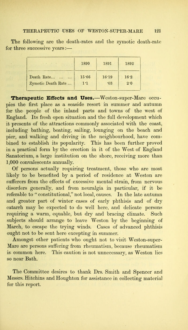 The following are the death-rates and the zymotic death-rate for three successive years:— 1890 1891 1892 Death Rate Zymotic Death Rate ... 15-66 1-1 16-19 -03 16-2 2-0 Therapeutic Effects and Uses.—Weston-super-Mare occu- pies the first place as a seaside resort in summer and autumn for the people of the inland parts and towns of the west of England. Its fresh open situation and the full development which it presents of the attractions commonly associated with the coast, including bathing, boating, sailing, lounging on the beach and pier, and walking and driving in the neighbourhood, have com- bined to establish its popularity. This has been further proved in a practical form by the erection in it of the West of England Sanatorium, a large institution on the shore, receiving more than 1,000 convalescents annually. Of persons actually requiring treatment, those who are most likely to be benefited by a period of residence at Weston are sufferers from the effects of excessive mental strain, from nervous disorders generally, and from neuralgia in particular, if it be referable to  constitutional, not local, causes. In the late autumn and greater part of winter cases of early phthisis and of dry catarrh may be expected to do well here, and delicate persons requiring a warm, equable, but dry and bracing climate. Such subjects should arrange to leave Weston by the beginning of March, to escape the trying winds. Cases of advanced phthisis ought not to be sent here excepting in summer. Amongst other patients who ought not to visit Weston-super- Mare are persons suffering from rheumatism, because rheumatism is common here. This caution is not unnecessary, as Weston lies so near Bath. The Committee desires to thank Drs. Smith and Spencer and Messrs. Hitchins and Houghton for assistance in collecting material for this report.