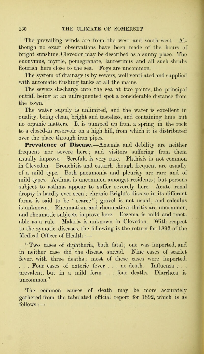 The prevailing winds are from the west and south-west. Al- though no exact observations have been made of the hours of bright sunshine, Clevedon may be described as a sunny place. The euonymus, myrtle, pomegranate, laurestinus and all such shrubs flourish here close to the sea. Fogs are uncommon. The system of drainage is by sewers, well ventilated and supj)lied with automatic flushing tanks at all the mains. The sewers discharge into the sea at two points, the principal outfall being at an unfrequented spot a considerable distance from the town. The water supply is unlimited, and the water is excellent in quality, being clean, bright and tasteless, and containing lime but no organic matters. It is pumped up from a spring in the rock to a closed-in reservoir on a high hill, from which it is distributed over the place through iron pipes. Prevalence of Disease.—Anaemia and debility are neither frequent nor severe here; and visitors sufl'ering from them usually improve. Scrofula is very rare. Phthisis is not common in Clevedon. Bronchitis and catarrh though frequent are usually of a mild type. Both pneumonia and pleurisy are rare and of mild types. Asthma is uncommon amongst residents; but persons subject to asthma appear to suffer severely here. Acute renal dropsy is hardly ever seen ; chronic Bright's disease in its different forms is said to be  scarce; gravel is not usual; and calculus is unknown. Rheumatism and rheumatic arthritis are uncommon, and rheumatic subjects improve here. Eczema is mild and tract- able as a rule. Malaria is unknown in Clevedon. With respect to the zymotic diseases, the following is the return for 1892 of the Medical Officer of Health :—  Two cases of diphtheria, both fatal; one was imported, and in neither case did the disease spread. Nine cases of scarlet fever, with three deaths; most of these cases were imported. . . . Four cases of enteric fever ... no death. Influenza . . . prevalent, but in a mild form . . . four deaths. Diarrhoea is uncommon. The common causes of death may be more accurately gathered from the tabulated official report for 1892, which is as follows:—•