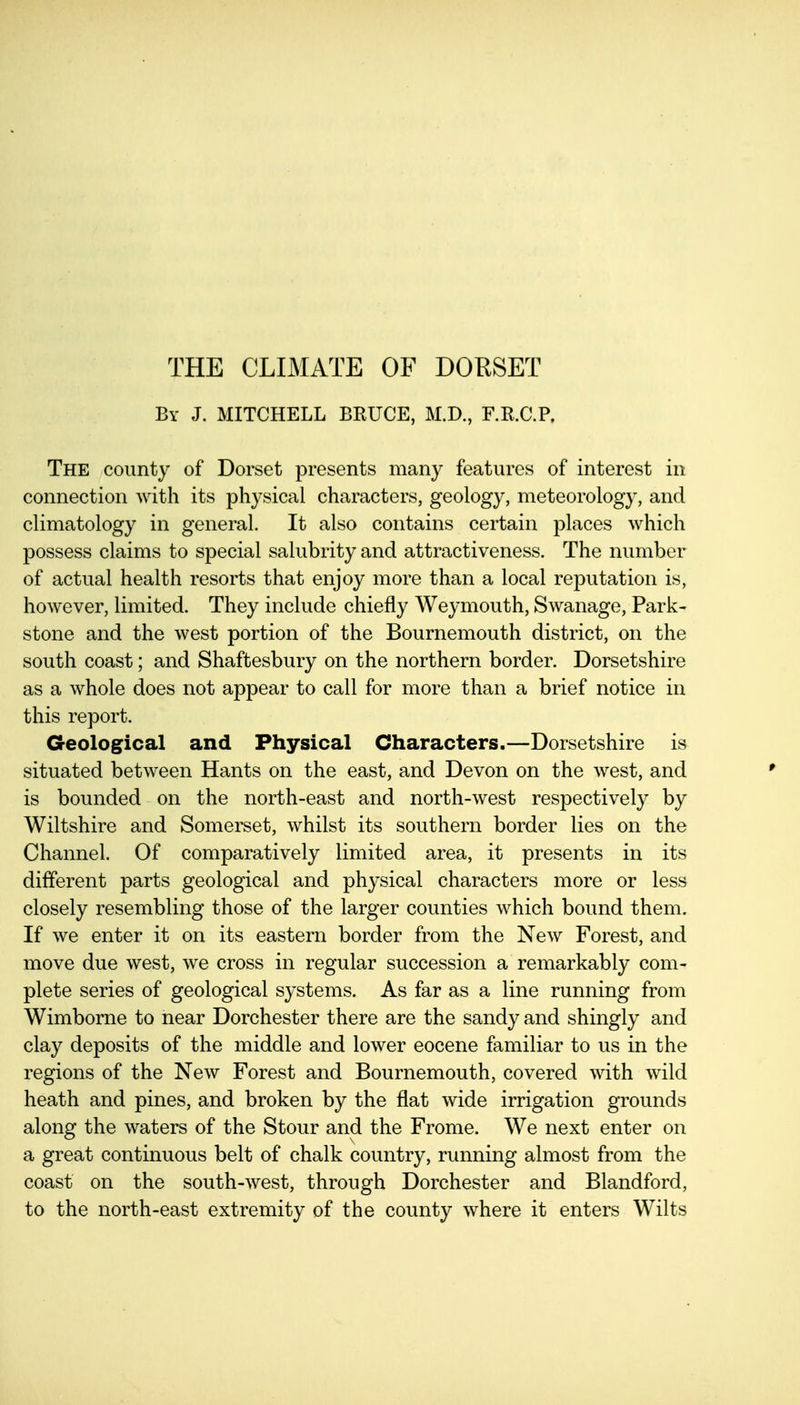By J. MITCHELL BRUCE, M.D., F.R.C.P. The county of Dorset presents many features of interest in connection with its physical characters, geology, meteorology, and climatology in general. It also contains certain places which possess claims to special salubrity and attractiveness. The number of actual health resorts that enjoy more than a local reputation is, however, limited. They include chiefly Weymouth, Swanage, Park- stone and the west portion of the Bournemouth district, on the south coast; and Shaftesbury on the northern border. Dorsetshire as a whole does not appear to call for more than a brief notice in this report. Geological and Physical Characters.—Dorsetshire is situated between Hants on the east, and Devon on the west, and is bounded on the north-east and north-west respectively by Wiltshire and Somerset, whilst its southern border lies on the Channel. Of comparatively limited area, it presents in its different parts geological and physical characters more or less closely resembling those of the larger counties which bound them. If we enter it on its eastern border from the New Forest, and move due west, we cross in regular succession a remarkably com- plete series of geological systems. As far as a line running from Wimborne to near Dorchester there are the sandy and shingly and clay deposits of the middle and lower eocene familiar to us in the regions of the New Forest and Bournemouth, covered with wild heath and pines, and broken by the flat wide irrigation grounds along the waters of the Stour and the Frome. We next enter on a great continuous belt of chalk country, running almost from the coast on the south-west, through Dorchester and Blandford, to the north-east extremity of the county where it enters Wilts