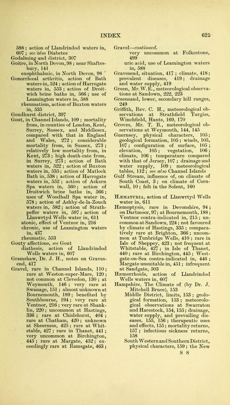588 ; action of Llandrindod waters in, 607 ; see al,so Diabetes Godalming and district, 307 Goitre, in North Devon, 98 ; near Shaftes- bury, 141 exophthahnic, in North Devon, 98 Gonorrhoeal arthritis, action of Bath waters in, 524 ; action of Harrogate waters in, 558 ; action of Droit- wich brine baths in, 566 ; use of Leamington waters in, 588 rheumatism, action of Buxton waters in, 535 Goudhurst district, 397 Gout, in Channellslands, 109 ; mortality from, in counties of London, Kent, Surrey, Sussex, and Middlesex, compared with that in England and Wales, 272 ; considerable mortality from, in Sussex, 273 ; relatively low mortality from, in Kent, 273 ; high death-rate from, in Surrey, 273; action of Bath waters in, 522 ; action of Buxton waters in, 535; action of Matlock Bath in, 538 ; action of Harrogate waters in, 552 ; action of Askern Spa waters in, 560; action of Droitwich brine baths in, 566; uses of Woodhall Spa water in, 578 ; action of Ashby-de-la-Zouch waters in, 582; action of Strath- peffer waters in, 597; action of Llanwrtyd Wells water in, 611 atonic, effect of Ventnor in, 216 chronic, use of Leamington waters in, 437 rheumatic, 553 Gouty affections, see Gout diathesis, action of Llandrindod Wells waters in, 607 Gramshaw, Dr. J. H., notes on Graves- end, 417 Gravel, rare in Channel Islands, 110; rare at Weston-super-Mare, 120 ; not common at Clevedon, 130 ; at Weymouth, 146 ; very rare at Swanage, 151 ; almost unknown at Bournemouth, 189; benefited by Southbourne, 194; very rare at Ventnor, 216 ; very rare at Shank- lin, 220 ; uncommon at Hastings, 336 ; rare at Chislehurst, 404 ; rare at Chatham, 420; unknown at Sheerness, 425 ; rare at Whit- stable, 427 ; rare in Thanet, 441 ; very uncommon at Birchington, 445 ; rare at Margate, 452; ex- ceedingly rare at Ramsgate, 463; Gravel—continued. very uncommon at Folkestone, 499 uric acid, use of Leamington waters in, 588 Gravesend, situation, 417 ; climate, 418; prevalent diseases, 419; drainage and water supply, 419 Green, Mr.W.E., meteorological observa- tions at Sandown, 222, 223 Greensand, lower, secondary hill ranges, 249 Griffith, Rev. C. H., meteorological ob- servations at Strathfield Turgiss, Winchfield, Hants, 169, 170 Groves, Mr. T, B., meteorological ob- servations at Weymouth, 144, 145 Guernsey, physical characters, 105; geological formation, 105 ; winds, 105, 107; configuration of surface, 105 ; elevation, 105; vegetation, 106; climate, 106 ; temperature compared with that of Jersey, 107 ; drainage and water supply, 109 ; meteorological tables, 112 ; see also Channel Islands Gulf Stream, influence of, on climate of South Coast, 3 ; on climate of Corn- wall, 10 ; felt in the Solent, 160 HEMATURIA, action of Llanwrtyd Wells water in, 611 Haemoptysis, rare in Devonshire, 94; on Dartmoor, 97; at Bournemouth, 188 ; Ventnor contra-indicated in, 215 ; un- common at Sandown, 224; not favoured by climate of Hastings, 335 ; compara- tively rare at Brighton, 366 ; uncom- mon at Tunbridge Wells, 410 ; rare in Isle of Sheppey, 423 ; not frequent at Whitstable, 427 ; in Isle of Thanet, 440 ; rare at Birchington, 445 ; West- gate-on-Sea contra-indicated in, 446 ; Margate unsuitable in, 451; infrequent at Sandgate, 503 Haemorrhoids, action of Llandrindod Wells waters in, 607 Hampshire, The Climate of (by Dr. J. Mitchell Bruce), 153 Middle District, limits, 153 ; geolo- gical formation, 153 ; meteorolo- gical observations at Swarraton and Harestock, 154, 155; drainage, water supply, and prevailing dis- eases, 155, 156 ; therapeutic uses and effects, 155; mortality returns, 157 ; infectious sickness returns, 158 South Western and Southern District,, physical characters, 159 ; the New S S