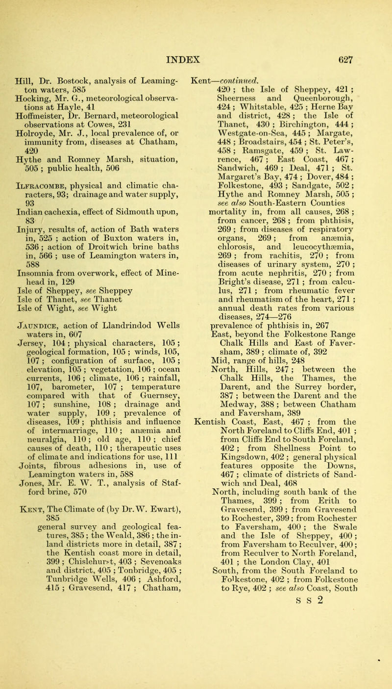 Hill, Dr. Bostock, analysis of Leaming- ton waters, 585 Hocking, Mr. G., meteorological observa- tions at Hayle, 41 Hoffmeister, Dr. Bernard, meteorological observations at Cowes, 231 Holroyde, Mr. J., local prevalence of, or immunity from, diseases at Chatham, 420 Hythe and Romney Marsh, situation, 505 ; public health, 506 Ilfracombe, physical and climatic cha- racters, 93; drainage and water supply, 93 Indian cachexia, effect of Sidmouth upon, 83 Injury, results of, action of Bath waters in, 525 ; action of Buxton waters in, 536 ; action of Droitwich brine baths in, 566 ; use of Leamington waters in, 588 Insomnia from overwork, effect of Mine- head in, 129 Isle of Sheppey, see Sheppey Isle of Thanet, see Thanet Isle of Wight, see Wight Jaundice, action of Llandrindod Wells waters in, 607 Jersey, 104; physical characters, 105 ; geological formation, 105 ; winds, 105, 107 ; configuration of surface, 105; elevation, 105 ; vegetation, 106 ; ocean currents, 106 ; climate, 106 ; rainfall, 107, barometer, 107 ; temperature compared with that of Guernsey, 107; sunshine, 108 ; drainage and water supply, 109 ; prevalence of diseases, 109 ; phthisis and influence of intermarriage, 110; anaemia and neuralgia, 110; old age, 110; chief causes of death, 110; therapeutic uses of climate and indications for use, 111 Joints, fibrous adhesions in, use of Leamington waters in, 588 Jones, Mr. E. W. T., analysis of Staf- ford brine, 570 Kent, The Climate of (by Dr. W. Ewart), 385 general survey and geological fea- tures, 385 ; the Weakl, 386 ; the in- land districts more in detail, 387 ; the Kentish coast more in detail, 399 ; Chislehurst, 403 ; Sevenoaks and district, 405 ; Tonbridge, 405 ; Tunbridge Wells, 406 ; Ashford, 415 ; Gravesend, 417 ; Chatham, Kent—continued. 420 ; the Isle of Sheppey, 421 ; Sheerness and Queenborough, 424 ; Whitstable, 425 ; Heme Bay and district, 428; the Isle of Thanet, 430 ; Birchington, 444 ; Westgate-on-Sea, 445 ; Margate, 448 ; Broadstairs, 454 ; St. Peter's, 458; Ramsgate, 459 ; St. Law- rence, 467 ; East Coast, 467 ; Sandwich, 469 ; Deal, 471 ; St. Margaret's Bay, 474 ; Dover, 484 ; Folkestone, 493 ; Sandgate, 502 ; Hythe and Romney Marsh, 505 ; see also South-Eastern Counties mortality in, from all causes, 268 ; from cancer, 268 ; from phthisis, 269 ; from diseases of respiratory organs, 269; from anaemia, chlorosis, and leucocythaemia, 269 ; from rachitis, 270 ; from diseases of urinary system, 270 ; from acute nephritis, 270 ; from Bright's disease, 271 ; from calcu- lus, 271 ; from rheumatic fever and rheumatism of the heart, 271 ; annual death rates from various diseases, 274—276 prevalence of phthisis in, 267 East, beyond the Folkestone Range Chalk Hills and East of Faver- sham, 389 ; climate of, 392 Mid, range of hills, 248 North, Hills, 247 ; between the Chalk Hills, the Thames, the Darent, and the Surrey border, 387 ; between the Darent and the Medway, 388 ; between Chatham and Faversham, 389 Kentish Coast, East, 467 ; from the North Foreland to Cliffs End, 401 ; from Cliffs End to South Foreland, 402; from Shellness Point to Kingsdown, 402 ; general physical features opposite the Downs, 467 ; climate of districts of Sand- wich and Deal, 468 North, including south bank of the Thames, 399 ; from Erith to Gravesend, 399 ; from Gravesend to Rochester, 399 ; from Rochester to Faversham, 400 ; the Swale and the Isle of Sheppey, 400; from Faversham to Reculver, 400; from Reculver to North Foreland, 401 ; the London Clay, 401 South, from the South Foreland to Folkestone, 402 ; from Folkestone to Rye, 402 ; see also Coast, South s s 2