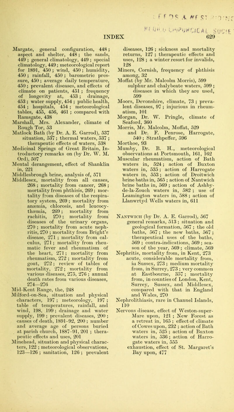 Margate, general configuration, 448; aspect and shelter, 448; the sands, 449 ; general climatolog}^ 449 ; special climatology, 449; meteorological report for 1891, 450; wind, 450; hmnidity, 450; rainfall, 450 ; barometric pres- sure, 450 ; average daily temperature, 450; prevalent diseases, and effects of climate on patients, 451 ; frequency of longevity at, 453 ; drainage, 453 ; water supply, 454 ; public health, 454 ; hospitals, 454 ; meteorological tables, 455, 456, 461 ; compared with Ramsgate, 438 Marshall, Mrs. Alexander, climate of Rough Tor, 53 Matlock Bath (by Dr. A. E. Garrod), 537 situation, 537 ; thermal waters, 537 ; therapeutic effects of waters, 538 Medicinal Springs of Great Britain, In- ti-oductory remarks on (by Dr. W. M. Ord), 507 Mental derangement, effect of Shanklin in, 221 Middlesbrough brine, analysis of, 571 Middlesex, mortality from all causes, 268 ; mortality from cancer, 268 ; mortality from phthisis, 269; mor- tality from diseases of the respira- tory system, 269 ; mortality from anaemia, chlorosis, and leucocy- thfemia, 269; mortality from rachitis, 270; mortality from' diseases of the urinary organs, 270 ; mortality from acute neph- ritis, 270 ; mortality from Bright'? disease, 271 ; mortality from cal- culus, 271; mortalit}^ from rheu- matic fever and rheumatism of the heart, 271; mortality from rheumatism, 272 ; mortality from gout, 272; review of tables of mortality, 272; mortality from various diseases, 275, 276 ; annual death rates from various diseases, 274—276 Mid-Kent Range, the, 248 Milford-on-Sea, situation and physical characters, 197 ; meteorology, 197 ; table of temperatures, rainfall, and wind, 198, 199; drainage and water supply, 199 ; prevalent diseases, 200 ; causes of death, 1891-92, 200 ; number and average age of persons buried at parish church, 1887-91, 201 ; thera- peutic effects and uses, 201 Minehead, situation and physical charac- ters, 122 ; meteorological observations, 123—126 ; sanitation, 126 ; prevalent diseases, 126 ; sickness and mortality returns, 127 ; therapeutic effects and uses, 128 ; a winter resort for invalids, 128 Miners, Cornish, frequency of phthisis among, 32 Moffat (by Mr. Malcolm Morris), 599 sulphur and chalybeate waters, 599 ; (liseases in which they are used, 599 Moors, Devonshire, climate, 73 ; preva- lent diseases, 97 ; injurious in rheum- atism, 101 Morgan, Dr. W. Pringle, climate of Seaford, 360 Morris, Mr. Malcolm, Moffat, 529 and Dr. F. Penrose, Harrogate, 540 ; Strathpeffer, 596 Morthoe, 93 Muniby, Dr. B. H., meteorological observations at Portsmouth, 161, 162 Muscular rheumatism, action of Bath waters in, 524; action of Buxton waters in, 535 ; action of Harrogate waters in, 553; action of Droitwich brine baths in, 565 ; action of Nantwich brine baths in, 569 ; action of Ashby- de-la-Zouch waters in, 582 ; use of Leamington waters in, 588 ; action of Llanwrtyd Wells waters in, 611 Nantwich (by Dr. A. E. Garrod), 567 general remarks, 513 ; situation and geological formation, 567 ; the old baths, 567 ; tlie new baths, 567 ; therapeutical uses of the baths, 569 ; contra-indications, 569 ; sea- son of the year, 569 ; climate, 569 Nephritis, mortality from, in Kent, 273 acute, considerable mortality from, ill Sussex, 273 ; medium mortality from, in Surrey, 273 ; very common at Eastbourne, 357 ; mortality from, in counties of London, Kent, Surrey, Sussex, and Middlesex, compared with that in England and Wales, 270 Nephrolithiasis, rare in Channel Islands, 110 Nervous disease, effect of Weston-super- Mare upon, 121 ; New Forest as a retreat in, 165 ; effect of climate of Cowes upon, 232 ; action of Bath waters in, 525 ; action of Buxton waters in, 536 ; action of Harro- gate waters in, 555 exhaustion, effect of St. Margaret's Bay upon, 477