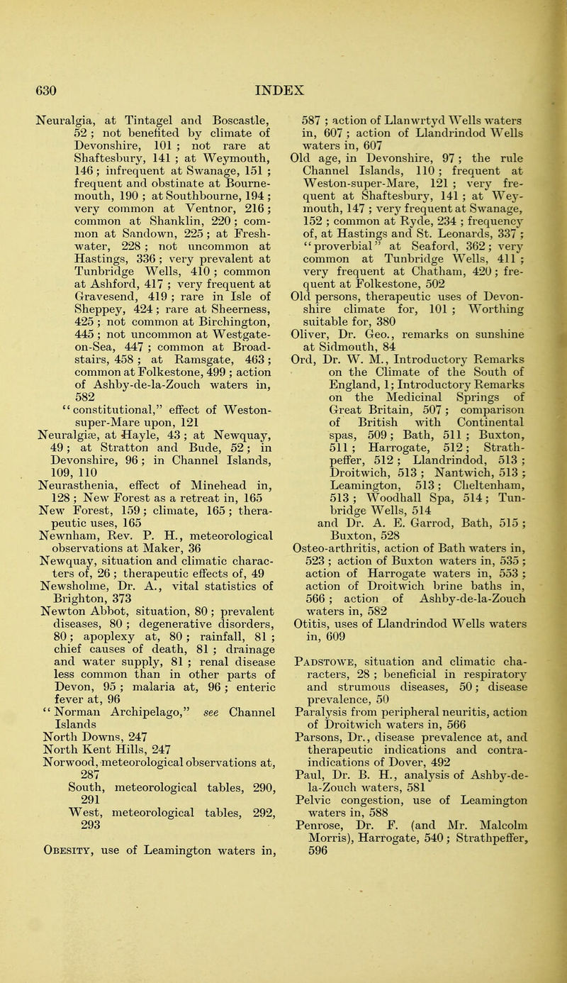 Neuralgia, at Tintagel and Boscastle, 52 ; not benefited by climate of Devonshire, 101 ; not rare at Shaftesbury, 141 ; at Weymouth, 146 ; infrequent at Swanage, 151 ; frequent and obstinate at Bourne- mouth, 190 ; at Southbourne, 194 ; very common at Ventnor, 216; common at Shanklin, 220; com- mon at Sandown, 225 ; at Fresh- water, 228 ; not uncommon at Hastings, 336 ; very prevalent at Tunbridge Wells, 410; common at Ashford, 417 ; very frequent at Gravesend, 419 ; rare in Isle of Sheppey, 424; rare at Sheerness, 425 ; not common at Birchington, 445 ; not uncommon at Westgate- on-Sea, 447 ; common at Broad- stairs, 458 ; at Kamsgate, 463; common at Folkestone, 499 ; action of Ashby-de-la-Zouch waters in, 582 constitutional, effect of Weston- super-Mare upon, 121 Neuralgise, at Hayle, 43 ; at Newquay, 49; at Stratton and Bude, 52; in Devonshire, 96; in Channel Islands, 109, 110 Neurasthenia, effect of Minehead in, 128 ; New Forest as a retreat in, 165 New Forest, 159; climate, 165; thera- peutic uses, 165 Newnham, Rev. P, H., meteorological observations at Maker, 36 Newquay, situation and climatic charac- ters of, 26 ; therapeutic effects of, 49 Newsholme, Dr. A., vital statistics of Brighton, 373 Newton Abbot, situation, 80; prevalent diseases, 80 ; degenerative disorders, 80; apoplexy at, 80; rainfall, 81 ; chief causes of death, 81 ; drainage and water supply, 81 ; renal disease less common than in other parts of Devon, 95 ; malaria at, 96; enteric fever at, 96 Norman Archipelago, see Channel Islands North Downs, 247 North Kent Hills, 247 Norwood, meteorological observations at, 287 South, meteorological tables, 290, 291 West, meteorological tables, 292, 293 Obesity, use of Leamington waters in. 587 ; action of Llanwrtyd Wells waters in, 607 ; action of Llandrindod Wells waters in, 607 Old age, in Devonshire, 97; the rule Channel Islands, 110; frequent at Weston-super-Mare, 121 ; very fre- quent at Shaftesbury, 141; at Wey- mouth, 147 ; very frequent at Swanage, 152 ; common at Ryde, 234 ; frequency of, at Hastings and St. Leonards, 337 ; proverbial at Seaford, 362; very common at Tunbridge Wells, 411 ; very frequent at Chatham, 420 ; fre- quent at Folkestone, 502 Old persons, therapeutic uses of Devon- shire climate for, 101 ; Worthing suitable for, 380 Oliver, Dr. Geo., remarks on sunshine at Sidmouth, 84 Ord, Dr. W. M., Introductory Remarks on the Climate of the South of England, 1; Introductory Remarks on the Medicinal Springs of Great Britain, 507; comparison of British with Continental spas, 509; Bath, 511 ; Buxton, 511; Harrogate, 512; Strath- peffer, 512 ; Llandrindod, 513 ; Droitwich, 513 ; Nantwich, 513 ; Leamington, 513; Cheltenham, 513; Woodhall Spa, 514; Tun- bridge Wells, 514 and Dr. A. E. Garrod, Bath, 515 ; Buxton, 528 Osteo-arthritis, action of Bath waters in, 523 ; action of Buxton waters in, 535 ; action of Harrogate waters in, 553 ; action of Droitwich brine baths in, 566 ; action of Ashby-de-la-Zouch waters in, 582 Otitis, uses of Llandrindod Wells waters in, 609 Padstowe, situation and climatic cha- racters, 28 ; beneficial in respiratory and strumous diseases, 50; disease prevalence, 50 Paralysis from peripheral neuritis, action of Droitwich waters in, 566 Parsons, Dr., disease prevalence at, and therapeutic indications and contra- indications of Dover, 492 Paul, Dr. B. H., analysis of Ashby-de- la-Zouch waters, 581 Pelvic congestion, use of Leamington waters in, 588 Penrose, Dr. F. (and Mr. Malcolm Morris), Harrogate, 540 ; Strathpeffer, 596