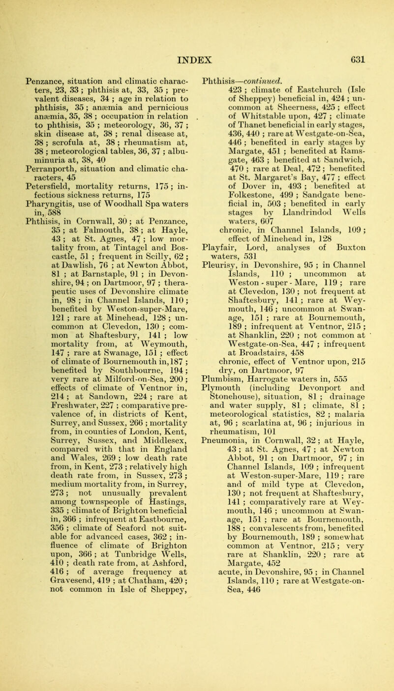 Penzance, situation and climatic charac- ters, 23, 33 ; phthisis at, 33, 35 ; pre- valent diseases, 34 ; age in relation to phthisis, 35 ; anaemia and pernicious anaimia, 35, 38 ; occupation in relation to phthisis, 35 ; meteorology, 30, 37 ; skin disease at, 38 ; renal disease at, 38 ; scrofula at, 38 ; rheumatism at, 38 ; meteorological tables, 36, 37 ; albu- minuria at, 38, 40 Perranporth, situation and climatic cha- racters, 45 Petersfield, mortality returns, 175; in- fectious sickness returns, 175 Pharyngitis, use of Woodhall Spa waters in, 588 Phthisis, in Cornwall, 30 ; at Penzance, 35 ; at Falmouth, 38 ; at Hayle, 43 ; at St. Agnes, 47 ; low mor- tality from, at Tintagel and Bos- castle, 51 ; frequent in Scilly, G2 ; at Dawlish, 76 ; at Newton Abbot, 81 ; at Barnstaple, 91 ; in Devon- shire, 94 ; on Dartmoor, 97 ; thera- peutic uses of Devonshire climate in, 98; in Channel Islands, 110; benefited by Weston-super-Mare, 121 ; rare at Minehead, 128 ; un- common at Clevedon, 130 ; com- mon at Shaftesbury, 141 ; low mortality from, at Weymouth, 147 ; rare at Swanage, 151 ; effect of climate of Bournemouth in, 187 ; benefited by Southbourne, 194; very rare at Milford-on-Sea, 200 ; effects of climate of Ventnor in, 214; at Sandown, 224 ; rare at Freshwater, 227 ; comparative pre- valence of, in districts of Kent, Surrey, and Sussex, 266 ; mortality from, in counties of London, Kent, Surrey, Sussex, and Middlesex, compared with that in England and Wales, 269 ; low death rate from, in Kent, 273 ; relatively high death rate from, in Sussex, 273 ; medium mortality from, in Surrey, 273; not unusually prevalent among townspeople of Hastings, 335 ; climate of Brighton beneficial in, 366 ; infrequent at Eastbourne, 356 ; climate of Seaford not suit- able for advanced cases, 362 ; in- fluence of climate of Brighton upon, 366 ; at Tunbridge Wells, 410 ; death rate from, at Ashford, 416; of average frequency at Gravesend, 419 ; at Chatham, 420 ; not common in Isle of Slieppey, Phthisis—continued. 423 ; climate of Eastchurch (Isle of Sheppey) beneficial in, 424 ; un- common at Sheerness, 425 ; effect of Wliitstal)le upon, 427 ; climate of Thanet beneficial in early stages, 436, 440 ; rare at Westgate-on-Sea, 446 ; benefited in early stages by Margate, 451 ; benefited at Rams- gate, 463 ; benefited at Sandwich, 470 ; rare at Deal, 472 ; })enefited at St. Margaret's Ba}', 477 ; effect of Dover in, 493 ; benefited at Folkestone, 499 ; Sandgate bene- ficial in, 503 ; benefited in early stages by Llandrindod Wells waters, 607 chronic, in Channel Islands, 109; effect of Minehead in, 128 Playfair, Lord, analyses of Buxton waters, 531 Pleurisy, in Devonshire, 95 ; in Channel Islands, 110 ; uncommon at Weston - super - Mare, 119 ; rare at Clevedon, 130 ; not frequent at Shaftesbury, 141 ; rare at Wey- mouth, 146 ; uncommon at Swan- age, 151 ; rare at Bournemouth, 189 ; infrequent at Ventnor, 215 ; at Shanklin, 220 ; not common at Westgate-on-Sea, 447 ; infrequent at Broadstairs, 458 chronic, eff'ect of Ventnor upon, 215 dry, on Dartmoor, 97 Plumbism, Harrogate waters in, 555 Plymouth (including Devonport and Stonehouse), situation, 81 ; drainage and water supply, 81 ; climate, 81 ; meteorological statistics, 82 ; malaria at, 96 ; scarlatina at, 96 ; injurious in rheumatism, 101 Pneumonia, in Cornwall, 32 ; at Hayle, 43 ; at St. Agnes, 47 ; at NeAvton Abbot, 91 ; on Dartmoor, 97 ; in Channel Islands, 109 ; infrequent at Weston-super-Mare, 119 ; rare and of mild type at Clevedon, 130 ; not frequent at Shaftesbury, 141 ; comparatively rare at Wey- mouth, 146 ; uncommon at Swan- age, 151 ; rare at Bournemouth, 188 ; convalescents from, benefited by Bournemouth, 189 ; somewhat common at Ventnor, 215; very rare at Shanklin, 220 ; rare at Margate, 452 acute, in Devonshire, 95 ; in Channel Islands, 110 ; rare at Westgate-on- Sea, 446