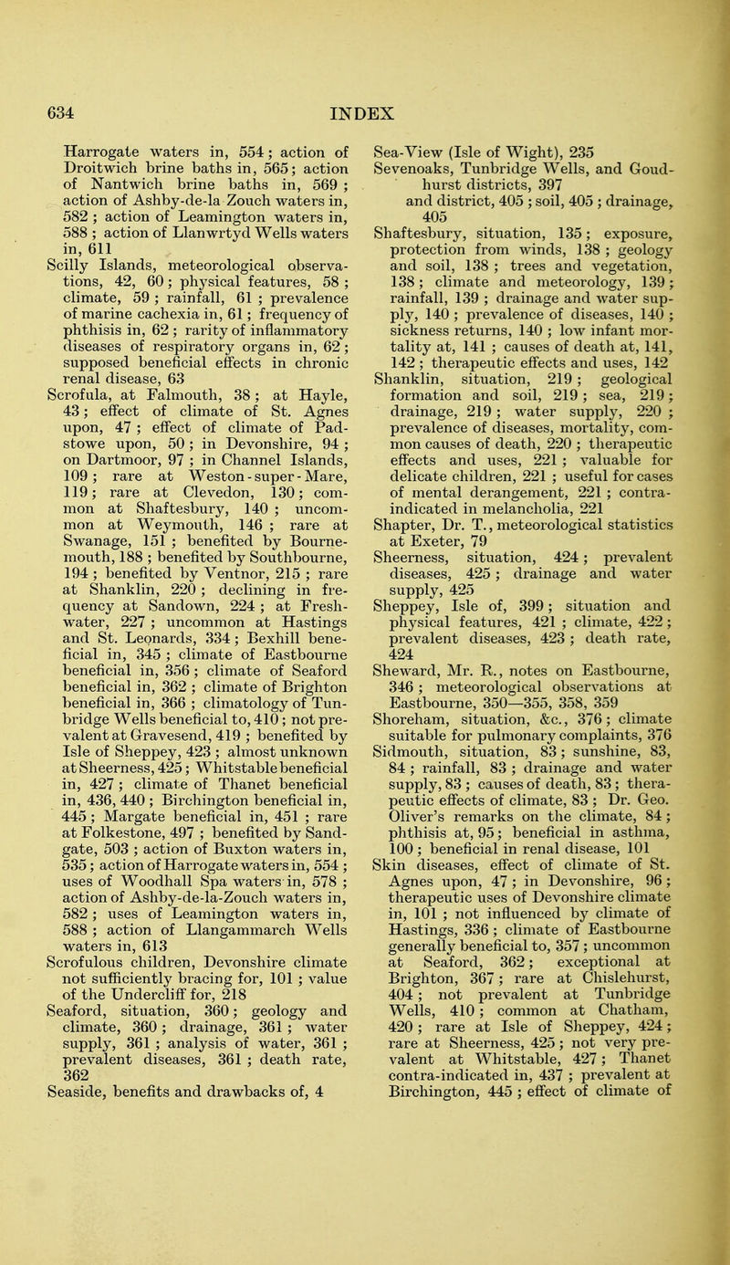 Harrogate waters in, 554; action of Droitwich brine baths in, 565; action of Nantwich brine baths in, 569 ; action of Ashby-de-la Zouch waters in, 582 ; action of Leamington waters in, 588 ; action of Llanwrtyd Wells waters in, 611 Scilly Islands, meteorological observa- tions, 42, 60; physical features, 58 ; climate, 59 ; rainfall, 61 ; prevalence of marine cachexia in, 61; frequency of phthisis in, 62 ; rarity of inflammatory diseases of respiratory organs in, 62; supposed beneficial effects in chronic renal disease, 63 Scrofula, at Falmouth, 38; at Hayle, 43; effect of climate of St. Agnes upon, 47 ; effect of climate of Pad- stowe upon, 50 ; in Devonshire, 94 ; on Dartmoor, 97 ; in Channel Islands, 109; rare at Weston-super-Mare, 119; rare at Clevedon, 130; com- mon at Shaftesbury, 140 ; uncom- mon at Weymouth, 146 ; rare at Swanage, 151 ; benefited by Bourne- mouth, 188 ; benefited by Southbourne, 194 ; benefited by Ventnor, 215 ; rare at Shanklin, 220 ; declining in fre- quency at Sandown, 224; at Fresh- water, 227 ; uncommon at Hastings and St. Leonards, 334 ; Bexhill bene- ficial in, 345 ; climate of Eastbourne beneficial in, 356 ; climate of Seaford beneficial in, 362 ; climate of Brighton beneficial in, 366 ; climatology of Tun- bridge Wells beneficial to, 410; not pre- valent at Gravesend, 419 ; benefited by Isle of Sheppey, 423 ; almost unknown atSheerness, 425; Whitstablebeneficial in, 427; climate of Thanet beneficial in, 436, 440 ; Birchington beneficial in, 445; Margate beneficial in, 451 ; rare at Folkestone, 497 ; benefited by Sand- gate, 503 ; action of Buxton waters in, 535; action of Harrogate waters in, 554 ; uses of Woodhall Spa waters in, 578 ; action of Ashby-de-la-Zouch waters in, 582 ; uses of Leamington waters in, 588 ; action of Llangammarch Wells waters in, 613 Scrofulous children, Devonshire climate not sufficiently bracing for, 101 ; value of the Undercliff for, 218 Seaford, situation, 360; geology and climate, 360; drainage, 361; water supply, 361 ; analysis of water, 361 ; prevalent diseases, 361 ; death rate, 362 Seaside, benefits and drawbacks of, 4 Sea-View (Isle of Wight), 235 Sevenoaks, Tunbridge Wells, and Goud- hurst districts, 397 and district, 405 ; soil, 405 ; drainage^ 405 Shaftesbury, situation, 135; exposure^ protection from winds, 138 ; geology and soil, 138 ; trees and vegetation, 138; climate and meteorology, 139; rainfall, 139 ; drainage and water sup- ply, 140 ; prevalence of diseases, 140 ; sickness returns, 140 ; low infant mor- tality at, 141 ; causes of death at, 141, 142 ; therapeutic effects and uses, 142 Shanklin, situation, 219; geological formation and soil, 219; sea, 219; drainage, 219 ; water supply, 220 ; prevalence of diseases, mortality, com- mon causes of death, 220 ; therapeutic effects and uses, 221 ; valuable for delicate children, 221 ; useful for cases of mental derangement, 221 ; contra- indicated in melancholia, 221 Shapter, Dr. T., meteorological statistics at Exeter, 79 Sheerness, situation, 424; prevalent diseases, 425; drainage and water supply, 425 Sheppey, Isle of, 399; situation and physical features, 421 ; climate, 422; prevalent diseases, 423 ; death rate, 424 Sheward, Mr. R., notes on Eastbourne, 346; meteorological observations at Eastbourne, 350—355, 358, 359 Shoreham, situation, &c., 376 ; climate suitable for pulmonary complaints, 376 Sidmouth, situation, 83; sunshine, 83, 84 ; rainfall, 83 ; drainage and water supply, 83 ; causes of death, 83; thera- peutic effects of climate, 83 ; Dr. Geo. Oliver's remarks on the climate, 84; phthisis at, 95; beneficial in asthma, 100 ; beneficial in renal disease, 101 Skin diseases, effect of climate of St. Agnes upon, 47 ; in Devonshire, 96; therapeutic uses of Devonshire climate in, 101 ; not influenced by climate of Hastings, 336 ; climate of Eastbourne generally beneficial to, 357 ; uncommon at Seaford, 362; exceptional at Brighton, 367; rare at Chislehurst, 404; not prevalent at Tunbridge Wells, 410; common at Chatham, 420 ; rare at Isle of Sheppey, 424; rare at Sheerness, 425 ; not very pre- valent at Whitstable, 427; Thanet contra-indicated in, 437 ; prevalent at Birchington, 445 ; effect of climate of