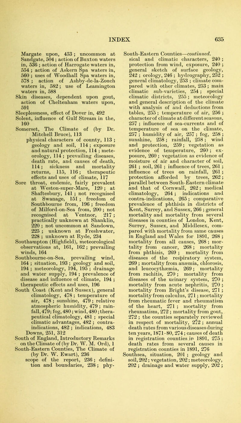 Margate upon, 453 ; uncommon at Sandgate, 504; action of Buxton waters in, 536 ; action of Harrogate waters in, 554 ; action of Askern Spa waters in, 560 ; uses of Woodhall Spa waters in, 578 ; action of Ashby-de-la-Zoucli waters in, 582; use of Leamington waters in, 588 Skin diseases, dependent upon gout, action of Cheltenham waters upon, 591 Sleeplessness, effect of Dover in, 492 Solent, influence of Gulf Stream in the, 160 Somerset, The Climate of (by Dr. Mitchell Bruce), 113 physical characters of county, 113 ; geology and soil, 114; exposure and natural protection, 114 ; mete- orology, 114; prevailing diseases, death rate, and causes of death, 114; sickness and mortality returns, 115, 116; therapeutic effects and uses of climate, 117 Sore throat, endemic, fairly prevalent at Weston-super-Mare, 120; at Shaftesbury, 141 ; not recognised at Swanage, 151 ; freedom of Southbourne from, 196 ; freedom of Milford-on-Sea from, 200 ; not recognised at Ventnor, 217 ; practically unknown at Shanklin, 220 ; not uncommon at Sandown, 225 ; unknown at Freshwater, 228 ; unknown at Ryde, 234 Southampton (Highfield), meteorological observations at, 161, 162; prevailing winds, 164 Southbourne-on-Sea, prevailing wind, 164 ; situation, 193 ; geology and soil, 194 ; meteorology, 194, 195 ; drainage and water supply, 194 ; prevalence of disease and influence of climate, 194 ; therapeutic effects and uses, 196 South Coast (Kent and Sussex), general climatology, 478 ; temperature of air, 478 ; sunshine, 479 ; relative atmospheric humidity, 479 ; rain- fall, 479; fog, 480; wind, 480;thera- peutical climatology, 481 ; special climatic advantages, 482 ; contra- indications, 482 ; indications, 483 Downs, 251, 312 South of England, Introductory Remarks ■ on the Climate of (by Dr. W. M. Ord), 1 South-Eastern Counties, The Climate of (by Dr. W. Ewart), 236 scope of the report, 236; defini- tion and boundaries, 238; phy- South-Eastern Counties—continued. sical and climatic characters, 240 ; protection from wind, exposure, 240 ; general sketch of surface geology, 242 ; orology, 246 ; hyrlrography, 252 ; general climatology, 253 ; climate com- pared with otlier climates, 253 ; main climatic sub-varieties, 254; special climatic districts, 255; meteorology and general description of the climate with analysis of and deductions from tables, 255 ; temperature of air, 256 ; character of climate at different seasons, 257 ; influence of sea-currents and of temperature of sea on the climate, 257 ; humidity of air, 257 ; fog, 258 ; sunshine, 258; rainfall, 258; wind and protection, 259; vegetation as evidence of temperature, 260 ; ex- posure, 260 ; vegetation as evidence of moisture of air and character of soil, 261 ; soil, 261 ; influence of trees, 261 ; influence of trees on rainfall, 261 ; protection afforded by trees, 262; parallel between South-Eastern climate and that of Cornwall, 262; medical climatology, 264; indications and contra-indications, 265 ; comparative prevalence of phthisis in districts of Kent, Surrey, and Sussex, 266 ; general mortality and mortality from several diseases in counties of London, Kent, Surrey, Sussex, and Middlesex, com- pared with mortalitv from same causes in England and Wales for 1891, 268 ; mortality from all causes, 268 ; mor- tality from cancer, 268; mortality from phthisis, 269 ; mortality from diseases of the respiratory s^^stem, 269 ; mortality from ansemia, chlorosis, and leucocythsemia, 269; mortality from rachitis, 270 ; mortality from diseases of the urinary system, 270 ; mortality from acute nephritis, 270 ; mortality from Bright's disease, 271 ; mortality from calculus, 271; mortalit}^ from rheumatic fever and rheumatism of the heart, 271 ; mortality from rheumatism, 272 ; mortality from gout, 272 ; the counties separately reviewed in respect of mortality, 272 ; annual death rates from various diseases during ten years, 1871-80, 274; causes of death in registration counties in 1891, 275 ; death rates from several causes in registration counties in 1891, 276 Southsea, situation, 201 ; geology and soil, 202; vegetation, 202; meteorology, 202 ; drainage and water supply, 202 ;